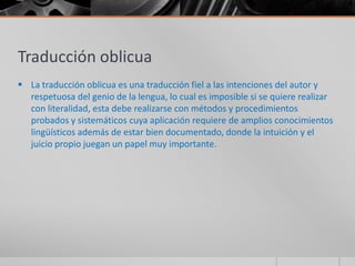 Traducción oblicua
 La traducción oblicua es una traducción fiel a las intenciones del autor y
  respetuosa del genio de la lengua, lo cual es imposible si se quiere realizar
  con literalidad, esta debe realizarse con métodos y procedimientos
  probados y sistemáticos cuya aplicación requiere de amplios conocimientos
  lingüísticos además de estar bien documentado, donde la intuición y el
  juicio propio juegan un papel muy importante.
 