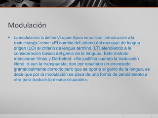 Modulación
 La modulación la define Vázquez Ayora en su libro 'Introducción a la
  traductología' como: «El cambio del criterio del mensaje de lengua
  origen (LO) al criterio de lengua termino (LT) atendiendo a la
  consideración básica del genio de la lengua». Este método
  mencionan Vinay y Darbelnet: «Se justifica cuando la traducción
  literal, o aun la transpuesta, dan por resultado un enunciado
  gramaticalmente correcto pero que se opone al genio de la lengua, es
  decir que por la modulación se pasa de una forma de pensamiento a
  otra para traducir la misma situación».
 