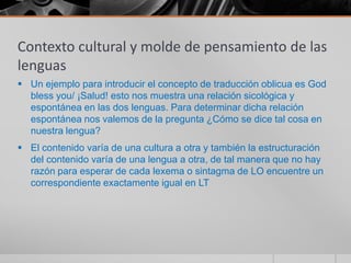 Contexto cultural y molde de pensamiento de las
lenguas
 Un ejemplo para introducir el concepto de traducción oblicua es God
  bless you/ ¡Salud! esto nos muestra una relación sicológica y
  espontánea en las dos lenguas. Para determinar dicha relación
  espontánea nos valemos de la pregunta ¿Cómo se dice tal cosa en
  nuestra lengua?
 El contenido varía de una cultura a otra y también la estructuración
  del contenido varía de una lengua a otra, de tal manera que no hay
  razón para esperar de cada lexema o sintagma de LO encuentre un
  correspondiente exactamente igual en LT
 