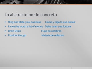Lo abstracto por lo concreto
 Ring and state your business      Llame y diga lo que desea
 It must be worth a lot of money Debe valer una fortuna
 Brain Drain                    Fuga de cerebros
 Food for though                Materia de reflexión
 