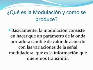 ¿Qué es la Modulación y como se
produce?
Básicamente, la modulación consiste
en hacer que un parámetro de la onda
portadora cambie de valor de acuerdo
con las variaciones de la señal
moduladora, que es la información que
queremos transmitir.
 