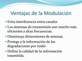 Ventajas de la Modulación
 Evita interferencia entre canales
 Los sistemas de transmisión son mucho más
eficientes a altas frecuencias.
 Disminuye dimensiones de antenas.
 Protege a la información de las
degradaciones por ruido.
 Define la calidad de la información
trasmitida.
 