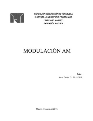 REPÚBLICA BOLIVARIANA DE VENEZUELA
INSTITUTO UNIVERSITARIO POLITÉCNICO
“SANTIAGO MARIÑO”
EXTENSIÓN MATURÍN
MODULACIÓN AM
Autor:
Ariza Oscar, C.I: 26.117.819
Maturín, Febrero del 2017.
 