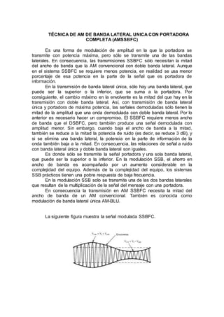 TÉCNICA DE AM DE BANDA LATERAL UNICA CON PORTADORA
COMPLETA (AMSSBFC)
Es una forma de modulación de amplitud en la que la portadora se
transmite con potencia máxima, pero sólo se transmite una de las bandas
laterales. En consecuencia, las transmisiones SSBFC sólo necesitan la mitad
del ancho de banda que la AM convencional con doble banda lateral. Aunque
en el sistema SSBFC se requiere menos potencia, en realidad se usa menor
porcentaje de esa potencia en la parte de la señal que es portadora de
información.
En la transmisión de banda lateral única, sólo hay una banda lateral, que
puede ser la superior o la inferior, que se suma a la portadora. Por
consiguiente, el cambio máximo en la envolvente es la mitad del que hay en la
transmisión con doble banda lateral. Así, con transmisión de banda lateral
única y portadora de máxima potencia, las señales demoduladas sólo tienen la
mitad de la amplitud que una onda demodulada con doble banda lateral. Por lo
anterior es necesario hacer un compromiso. El SSBFC requiere menos ancho
de banda que el DSBFC, pero también produce una señal demodulada con
amplitud menor. Sin embargo, cuando baja el ancho de banda a la mitad,
también se reduce a la mitad la potencia de ruido (es decir, se reduce 3 dB), y
si se elimina una banda lateral, la potencia en la parte de información de la
onda también baja a la mitad. En consecuencia, las relaciones de señal a ruido
con banda lateral única y doble banda lateral son iguales.
Es donde sólo se transmite la señal portadora y una sola banda lateral,
que puede ser la superior o la inferior. En la modulación SSB, el ahorro en
ancho de banda es acompañado por un aumento considerable en la
complejidad del equipo. Además de la complejidad del equipo, los sistemas
SSB prácticos tienen una pobre respuesta de baja frecuencia.
En la modulación SSB solo se transmite una de las dos bandas laterales
que resultan de la multiplicación de la señal del mensaje con una portadora.
En consecuencia la transmisión en AM SSBFC necesita la mitad del
ancho de banda de un AM convencional. También es conocida como
modulación de banda lateral única AM-BLU.
La siguiente figura muestra la señal modulada SSBFC.
 