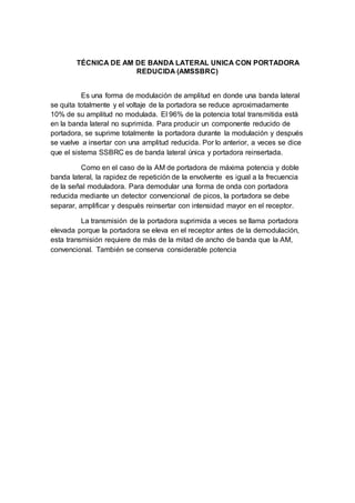 TÉCNICA DE AM DE BANDA LATERAL UNICA CON PORTADORA
REDUCIDA (AMSSBRC)
Es una forma de modulación de amplitud en donde una banda lateral
se quita totalmente y el voltaje de la portadora se reduce aproximadamente
10% de su amplitud no modulada. El 96% de la potencia total transmitida está
en la banda lateral no suprimida. Para producir un componente reducido de
portadora, se suprime totalmente la portadora durante la modulación y después
se vuelve a insertar con una amplitud reducida. Por lo anterior, a veces se dice
que el sistema SSBRC es de banda lateral única y portadora reinsertada.
Como en el caso de la AM de portadora de máxima potencia y doble
banda lateral, la rapidez de repetición de la envolvente es igual a la frecuencia
de la señal moduladora. Para demodular una forma de onda con portadora
reducida mediante un detector convencional de picos, la portadora se debe
separar, amplificar y después reinsertar con intensidad mayor en el receptor.
La transmisión de la portadora suprimida a veces se llama portadora
elevada porque la portadora se eleva en el receptor antes de la demodulación,
esta transmisión requiere de más de la mitad de ancho de banda que la AM,
convencional. También se conserva considerable potencia
 