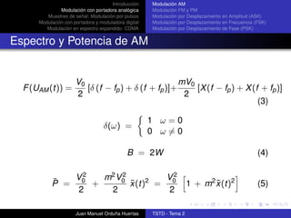 Introducción    Modulación AM
               Modulación con portadora analógica     Modulación FM y PM
         Muestreo de señal: Modulación por pulsos     Modulación por Desplazamiento en Amplitud (ASK)
      Modulación con portadora y moduladora digital   Modulación por Desplazamiento en Frecuencia (FSK)
         Modulación en espectro expandido: CDMA       Modulación por Desplazamiento de Fase (PSK)


Espectro y Potencia de AM


                      V0                              mV0
  F (UAM (t)) =          [δ (f − fp ) + δ (f + fp )]+     [X (f − fp ) + X (f + fp )]
                      2                                2
                                                                             (3)

                                                      1 ω=0
                                   δ(ω) =
                                                      0 ω=0

                                             B = 2W                                                (4)


           ¯  V2   m2 V0
                       2         V2
           P = 0 +       x (t)2 = 0
                         ¯                                            1 + m2 x (t)2
                                                                             ¯                     (5)
               2    2             2

                      Juan Manuel Orduña Huertas      TSTD - Tema 2
 
