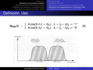Introducción    Modulación AM
              Modulación con portadora analógica     Modulación FM y PM
        Muestreo de señal: Modulación por pulsos     Modulación por Desplazamiento en Amplitud (ASK)
     Modulación con portadora y moduladora digital   Modulación por Desplazamiento en Frecuencia (FSK)
        Modulación en espectro expandido: CDMA       Modulación por Desplazamiento de Fase (PSK)


Deﬁnición. Uso

                          A cos(2πf1 t + Θp ) f1 = fp + ∆fp ⇔ ”1”
   UFSK (t) =                                                                                     (8)
                          A cos(2πf2 t + Θp ) f2 = fp − ∆fp ⇔ ”0”




                     Juan Manuel Orduña Huertas      TSTD - Tema 2
 
