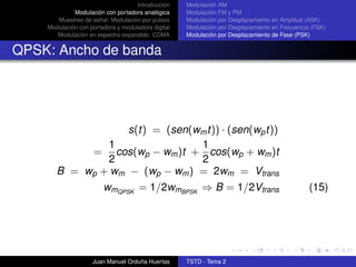 Introducción    Modulación AM
             Modulación con portadora analógica     Modulación FM y PM
       Muestreo de señal: Modulación por pulsos     Modulación por Desplazamiento en Amplitud (ASK)
    Modulación con portadora y moduladora digital   Modulación por Desplazamiento en Frecuencia (FSK)
       Modulación en espectro expandido: CDMA       Modulación por Desplazamiento de Fase (PSK)


QPSK: Ancho de banda




                   s(t) = (sen(wm t)) · (sen(wp t))
               1                1
            = cos(wp − wm )t + cos(wp + wm )t
               2                2
       B = wp + wm − (wp − wm ) = 2wm = Vtrans
                        wmQPSK = 1/2wmBPSK ⇒ B = 1/2Vtrans                                     (15)




                    Juan Manuel Orduña Huertas      TSTD - Tema 2
 