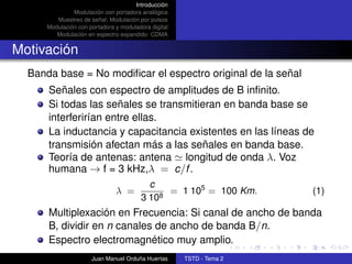 Introducción
               Modulación con portadora analógica
         Muestreo de señal: Modulación por pulsos
      Modulación con portadora y moduladora digital
         Modulación en espectro expandido: CDMA


Motivación
  Banda base = No modiﬁcar el espectro original de la señal
      Señales con espectro de amplitudes de B inﬁnito.
      Si todas las señales se transmitieran en banda base se
      interferirían entre ellas.
      La inductancia y capacitancia existentes en las líneas de
      transmisión afectan más a las señales en banda base.
      Teoría de antenas: antena longitud de onda λ. Voz
      humana → f = 3 kHz,λ = c/f .
                                           c
                               λ =             = 1 105 = 100 Km.      (1)
                                         3 108
      Multiplexación en Frecuencia: Si canal de ancho de banda
      B, dividir en n canales de ancho de banda B/n.
      Espectro electromagnético muy amplio.
                      Juan Manuel Orduña Huertas      TSTD - Tema 2
 