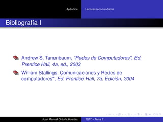 Apéndice    Lecturas recomendadas




Bibliografía I




      Andrew S. Tanenbaum, “Redes de Computadores”, Ed.
      Prentice Hall, 4a. ed., 2003
      William Stallings, Çomunicaciones y Redes de
      computadores", Ed. Prentice-Hall, 7a. Edición, 2004




                 Juan Manuel Orduña Huertas   TSTD - Tema 2
 