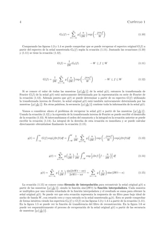 4 Cap´ıtulo 1
Gδ(f) =
∞
n=−∞
g
n
2W
exp −
jπnf
W
(1.10)
Comparando las ﬁguras 1.3 y 1.4 se puede comprobar que se puede recuperar el espectro original G(f) a
partir del espectro de la se˜nal muestreada Gδ(f) seg´un la ecuaci´on (1.11). Juntando las ecuaciones (1.10)
y (1.11) se tiene la ecuaci´on (1.12).
G(f) =
1
2W
Gδ(f) − W ≤ f ≤ W (1.11)
G(f) =
1
2W
∞
n=−∞
g
n
2W
exp −
jπnf
W
− W ≤ f ≤ W (1.12)
Si se conoce el valor de todas las muestras g n
2W de la se˜nal g(t), entonces la transformada de
Fourier G(f) de la se˜nal g(t) est´a un´ıvocamente determinada por la representaci´on en serie de Fourier de
la ecuaci´on (1.12). Adem´as puesto que g(t) se puede determinar a partir de su espectro G(f) utilizando
la transformada inversa de Fourier, la se˜nal original g(t) est´a tambi´en un´ıvocamente determinada por las
muestras g n
2W . En otras palabras, la secuencia g n
2W contiene toda la informaci´on de la se˜nal g(t).
Vamos a considerar ahora el problema de recuperar la se˜nal g(t) a partir de las muestras g n
2W .
Usando la ecuaci´on (1.12) y la expresi´on de la transformada inversa de Fourier se puede escribir el desarrollo
de la ecuaci´on (1.13). Si intercambiamos el orden del sumatorio y la integral en la ecuaci´on anterior se puede
escribir la ecuaci´on (1.14). La integral de la derecha de esta ecuaci´on es inmediata y se puede calcular
directamente obteni´endose ﬁnalmente la ecuaci´on (1.15).
g(t) =
∞
−∞
G(f) exp(j2πft)df =
W
−W
1
2W
∞
n=−∞
g
n
2W
exp −
jπnf
W
exp(j2πft)df (1.13)
g(t) =
∞
n=−∞
g
n
2W
1
2W
W
−W
exp j2πf f −
n
2W
df (1.14)
g(t) =
∞
n=−∞
g
n
2W
sin(2πWt − nπ)
2πWt − nπ
=
∞
n=−∞
g
n
2W
sinc(2Wt − n) (1.15)
La ecuaci´on (1.15) se conoce como f´ormula de interpolaci´on para reconstruir la se˜nal original g(t) a
partir de las muestras g n
2W , siendo la funci´on sinc(2Wt) la funci´on interpoladora. Cada muestra
se multiplica por una versi´on retardada de la funci´on interpoladora y el resultado se suma para obtener la
se˜nal original g(t). Se puede ver que esta ecuaci´on representa la respuesta de un ﬁltro paso bajo ideal de
ancho de banda W, con retardo cero y cuya entrada es la se˜nal muestreada gδ(t). Esto se puede comprobar
de forma intuitiva viendo los espectros Gδ(f) y G(f) en las ﬁguras 1.3 y 1.4 ´o a partir de la ecuaci´on (1.11).
En la ﬁgura 1.5 se puede ver la funci´on de transferencia del ﬁltro de reconstrucci´on. En la ﬁgura 1.6 se
puede ver esquem´aticamente el proceso de recuperaci´on de la se˜nal original g(t) a partir de las secuencia
de muestras g n
2W .
 