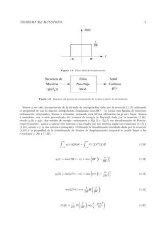 TEOREMA DE MUESTREO. 5
2W
1
−W W
f
|H(f)|
Figura 1.5 Filtro ideal de reconstrucci´on.
{g(nTs)}
Continua
Señal
g(t)
Muestras
Secuencia de
Paso Bajo
Ideal
Filtro
Figura 1.6 Esquema del proceso de recuperaci´on de la se˜nal a partir de las muestras.
Vamos a ver otra interpretaci´on de la f´ormula de interpolaci´on dada por la ecuaci´on (1.15) utilizando
la propiedad de que la funci´on interpoladora desplazada sinc(2Wt − n) forma una familia de funciones
mutuamente ortogonales. Vamos a comenzar probando esta ´ultima aﬁrmaci´on en primer lugar. Vamos
a considerar una versi´on generalizada del teorema de energ´ıa de Rayleigh dada por la ecuaci´on (1.16),
siendo g1(t) y g2(t) dos se˜nales de energ´ıa cualesquiera y G1(f) y G2(f) sus transformadas de Fourier,
respectivamente. Vamos a aplicar este teorema a las se˜nales que nos interesa seg´un las ecuaciones (1.17) y
(1.18), siendo n y m dos enteros cualesquiera. Utilizando la transformada inmediata dada por la ecuaci´on
(1.19) y la propiedad de la transformada de Fourier de desplazamiento temporal se puede llegar a las
ecuaciones (1.20) y (1.21).
∞
−∞
g1(t)g∗
2(t)dt =
∞
−∞
G1(f)G∗
2(f)df (1.16)
g1(t) = sinc(2Wt − n) = sinc 2W t −
n
2W
(1.17)
g2(t) = sinc(2Wt − m) = sinc 2W t −
m
2W
(1.18)
sinc(2Wt) ⇐⇒
1
2W
Π
f
2W
(1.19)
G1(t) =
1
2W
Π
f
2W
exp −
jπnf
W
(1.20)
 
