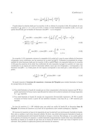6 Cap´ıtulo 1
G2(t) =
1
2W
Π
f
2W
exp −
jπmf
W
(1.21)
Usando ahora la relaci´on dada por la ecuaci´on (1.16) se obtiene la ecuaci´on (1.22). El resultado de esta
ecuaci´on es 1
2W para n = m y cero en el resto, es decir, se tiene ﬁnalmente la ecuaci´on (1.23), con lo que
queda demostrado que la familia de funciones sinc(2Wt − n) es ortogonal.
∞
−∞
sinc(2Wt − n)sinc(2Wt − m)dt =
1
2W
2 W
−W
exp −
jπf
W
(n − m) df
=
sin[π(n − m)]
2Wπ(n − m)
=
1
2W
sinc(n − m) (1.22)
∞
−∞
sinc(2Wt − n)sinc(2Wt − m)dt =



1
2W n = m
0 n = m
(1.23)
La ecuaci´on (1.15) representa entonces la expansi´on de la se˜nal g(t) como la suma inﬁnita de funciones
ortogonales cuyos coeﬁcientes son las muestras de la se˜nal g n
2W . Utilizando la propiedad de ortogo-
nalidad de estas funciones dada por la ecuaci´on (1.23) se puede llegar a la expresi´on dada por la ecuaci´on
(1.24) para las muestras de la se˜nal. Los coeﬁcientes de esta expansi´on g n
2W se pueden ver como una
coordenada en un espacio de se˜nal de dimensi´on inﬁnita cuyos ejes son ortogonales y corresponden a las
funciones sinc(2Wt − n). Cada punto de este espacio corresponde a una se˜nal g(t) y cada se˜nal g(t) a un
punto.
g
n
2W
= 2W
∞
−∞
g(t)sinc(2Wt − n)dt (1.24)
Se puede enunciar el teorema de muestreo o teorema de Nyquist para se˜nales limitadas en banda
de energ´ıa ﬁnita de dos modos:
Una se˜nal limitada en banda de energ´ıa que no tiene componentes a frecuencias mayores que W Hz se
puede representar de forma exacta especiﬁcando los valores de la se˜nal en instantes de tiempo separados
Ts = 1
2W segundos.
Una se˜nal limitada en banda de energ´ıa sin componentes frecuenciales superiores a W Hz se puede
recuperar de forma exacta a partir de sus muestras tomadas a una tasa de fs = 2W muestras por
segundo.
La tasa de muestreo fs = 2W deﬁnida para una se˜nal con ancho de banda W se denomina tasa de
Nyquist. El teorema de muestreo es la base de la equivalencia entre se˜nales anal´ogicas y digitales.
El teorema de muestreo se basa en la suposici´on de que la se˜nal g(t) sea estrictamente limitada en banda.
Esto s´olo se satisface si g(t) tiene duraci´on inﬁnita. Es decir, una se˜nal estrictamente limitada en banda no
puede ser simult´aneamente estrictamente limitada en tiempo y viceversa. Sin embargo, se va a poder aplicar
en la pr´actica el teorema de muestreo a se˜nales limitadas temporalmente cuando ´estas sean esencialmente
limitadas en banda en el sentido de que fuera de la banda de inter´es el valor que toma el espectro no es
relevante. Esto justiﬁca la aplicaci´on pr´actica del teorema de muestreo.
 