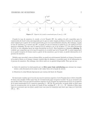 TEOREMA DE MUESTREO. 7
Ts
1
Ts
2
Ts
3
Ts
1
−
Ts
2
−
G
δ
(f)
Ts
3
−
f
−W W
2WG(0)
Figura 1.7 Espectro de la se˜nal a muestreada para el caso fs < 2W.
Cuando la tasa de muestreo fs excede a la de Nyquist 2W, las replicas de g(f) requeridas para la
construcci´on de Gδ(f) est´an m´as separadas por lo que no existe ning´un problema a la hora de recuperar la
se˜nal original g(t) a partir de la se˜nal muestreada gδ(t) con el procedimiento descrito. Sin embargo, cuando
la tasa de muestreo fs es menor que 2W, se puede ver que al construir la se˜nal Gδ(f), las replicas de G(f)
aparecen solapadas. En este caso el espectro Gδ(f) pasar´ıa a ser el de la ﬁgura 1.7. Las altas frecuencias
de G(f) se ven reﬂejadas hacia las bajas frecuencias en Gδ(f). Este fen´omeno se denomina aliasing. Es
evidente que comprobar que si la tasa de muestreo fs es menor que la de Nyquist 2W, la se˜nal original g(t)
no se puede recuperar de forma exacta a partir de las muestras y, por lo tanto, se pierde informaci´on en el
proceso de muestreo.
Debido a que una se˜nal, como ya hemos dicho, no puede ser estrictamente limitada en tiempo y frecuencia,
si la se˜nal es ﬁnita en el tiempo, siempre existir´a algo de aliasing y se perder´a parte de la informaci´on en
el proceso de muestreo. Sin embargo, este efecto suele ser en general despreciable. Para que as´ı sea:
Antes de muestrear la se˜nal pasarla por un ﬁltro paso bajo antialiasing para atenuar las compo-
nentes a alta frecuencia de la se˜nal (o del ruido) fuera de la banda de inter´es.
Muestrear la se˜nal ﬁltrada ligeramente por encima del l´ımite de Nyquist.
Es interesante resaltar que el uso de una tasa de muestreo superior a la de Nyquist tiene el efecto deseable
de hacer m´as sencillo el ﬁltro paso bajo de reconstrucci´on para recuperar la se˜nal. Ya no es necesario que
sea un ﬁltro ideal. Con una tasa de muestreo superior a la de Nyquist las repeticiones de G(f) en el espectro
de la se˜nal muestreada Gδ(f) a parecen separadas fs −2W Hz. En particular, se puede elegir un ﬁltro paso
bajo de reconstrucci´on con un ancho de banda B que satisfaga W < B < fs − W. Adem´as el ﬁltro paso
bajo no es necesario que sea ideal y puede tener una zona de transici´on m´as suave que caiga en el intervalo
(W, fs − W).
 