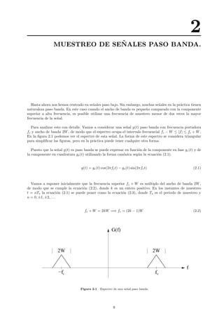 2
MUESTREO DE SE ˜NALES PASO BANDA.
Hasta ahora nos hemos centrado en se˜nales paso bajo. Sin embargo, muchas se˜nales en la pr´actica tienen
naturaleza paso banda. En este caso cuando el ancho de banda es peque˜no comparado con la componente
superior a alta frecuencia, es posible utilizar una frecuencia de muestreo menor de dos veces la mayor
frecuencia de la se˜nal.
Para analizar esto con detalle. Vamos a considerar una se˜nal g(t) paso banda con frecuencia portadora
fc y ancho de banda 2W, de modo que el espectro ocupa el intervalo frecuencial fc − W ≤ |f| ≤ fc + W.
En la ﬁgura 2.1 podemos ver el espectro de esta se˜nal. La forma de este espectro se considera triangular
para simpliﬁcar las ﬁguras, pero en la pr´actica puede tener cualquier otra forma.
Puesto que la se˜nal g(t) es paso banda se puede expresar en funci´on de la componente en fase gc(t) y de
la componente en cuadratura gs(t) utilizando la forma can´onica seg´un la ecuaci´on (2.1).
g(t) = gc(t) cos(2πfct) − gs(t) sin(2πfct) (2.1)
Vamos a suponer inicialmente que la frecuencia superior fc + W es m´ultiplo del ancho de banda 2W,
de modo que se cumple la ecuaci´on (2.2), donde k es un entero positivo. En los instantes de muestreo
t = nTs la ecuaci´on (2.1) se puede poner como la ecuaci´on (2.3), donde Ts es el periodo de muestreo y
n = 0, ±1, ±2, . . .
fc + W = 2kW =⇒ fc = (2k − 1)W (2.2)
2W 2W
f
−fc fc
G(f)
Figura 2.1 Espectro de una se˜nal paso banda.
9
 
