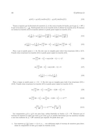 10 Cap´ıtulo 2
g(nTs) = gc(nTs) cos(2πnfcTs) − gs(nTs) sin(2πnfcTs) (2.3)
Vamos a suponer que la frecuencia de muestreo fs es dos veces el ancho de banda, por lo que fs = 4W o
lo que es lo mismo Ts = 1
4W . Sustituyendo esto en la ecuaci´on (2.3) se obtiene la ecuaci´on (2.4). Si tenemos
en cuenta la ecuaci´on (2.2) la ecuaci´on anterior se puede poner seg´un la ecuaci´on (2.5).
g
n
4W
= gc
n
4W
cos
πnfc
2W
− gs
n
4W
sin
πnfc
2W
(2.4)
g
n
4W
= gc
n
4W
cos
nπ
2
(2k − 1) − gs
n
4W
sin
nπ
2
(2k − 1) (2.5)
Para n par se puede poner n = 2v. En este caso se cumplen para todo k las ecuaciones (2.6) y (2.7).
Usando estas ecuaciones la ecuaci´on (2.5) se puede poner seg´un la ecuaci´on (2.8).
cos
nπ
2
(2k − 1) = cos[vπ(2k − 1)] = (−1)v
(2.6)
sin
nπ
2
(2k − 1) = sin[vπ(2k − 1)] = 0 (2.7)
g
v
2W
= (−1)v
gc
v
2W
(2.8)
Para n impar se puede poner n = 2v − 1. En este caso se cumplen para todo k las ecuaciones (2.9) y
(2.10). Usando estas ecuaciones la ecuaci´on (2.5) se puede poner seg´un la ecuaci´on (2.11).
cos
nπ
2
(2k − 1) = cos
π
2
(2v − 1)(2k − 1) = 0 (2.9)
sin
nπ
2
(2k − 1) = sin
π
2
(2v − 1)(2k − 1) = (−1)v+k
(2.10)
g
2v − 1
4W
= (−1)v+k+1
gs
2v − 1
4W
(2.11)
Las componentes gc(t) y gs(t) son paso bajo, ambas limitadas en banda a |f| < W. Entonces por el
teorema de muestreo se sigue que tanto gc(t) como gs(t) se pueden determinar por sus muestras tomadas
a una tasa uniforme de fs = 2W muestras por segundo. Se puede decir que:
1. Las muestras gc
v
2W para v = 0, ±1, ±, . . . son suﬁcientes seg´un el teorema de muestreo para deter-
minar la componente en fase gc(t) seg´un la ecuaci´on (2.12).
 
