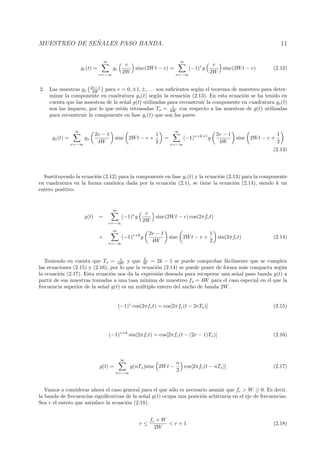 MUESTREO DE SE ˜NALES PASO BANDA. 11
gc(t) =
∞
v=−∞
gc
v
2W
sinc(2Wt − v) =
∞
v=−∞
(−1)v
g
v
2W
sinc(2Wt − v) (2.12)
2. Las muestras gs
2v−1
4W para v = 0, ±1, ±, . . . son suﬁcientes seg´un el teorema de muestreo para deter-
minar la componente en cuadratura gs(t) seg´un la ecuaci´on (2.13). En esta ecuaci´on se ha tenido en
cuenta que las muestras de la se˜nal g(t) utilizadas para reconstruir la componente en cuadratura gs(t)
son las impares, por lo que est´an retrasadas Ts = 1
4W con respecto a las muestras de g(t) utilizadas
para reconstruir la componente en fase gc(t) que son las pares.
gs(t) =
∞
v=−∞
gs
2v − 1
4W
sinc 2Wt − v +
1
2
=
∞
v=−∞
(−1)v+k+1
g
2v − 1
4W
sinc 2Wt − v +
1
2
(2.13)
Sustituyendo la ecuaci´on (2.12) para la componente en fase gc(t) y la ecuaci´on (2.13) para la componente
en cuadratura en la forma can´onica dada por la ecuaci´on (2.1), se tiene la ecuaci´on (2.14), siendo k un
entero positivo.
g(t) =
∞
v=−∞
(−1)v
g
v
2W
sinc(2Wt − v) cos(2πfct)
+
∞
v=−∞
(−1)v+k
g
2v − 1
4W
sinc 2Wt − v +
1
2
sin(2πfct) (2.14)
Teniendo en cuenta que Ts = 1
4W y que fc
W = 2k − 1 se puede comprobar f´acilmente que se cumplen
las ecuaciones (2.15) y (2.16), por lo que la ecuaci´on (2.14) se puede poner de forma m´as compacta seg´un
la ecuaci´on (2.17). Esta ecuaci´on nos da la expresi´on deseada para recuperar una se˜nal paso banda g(t) a
partir de sus muestras tomadas a una tasa m´ınima de muestreo fs = 4W para el caso especial en el que la
frecuencia superior de la se˜nal g(t) es un m´ultiplo entero del ancho de banda 2W.
(−1)v
cos(2πfct) = cos[2πfc(t − 2vTs)] (2.15)
(−1)v+k
sin(2πfct) = cos[2πfc(t − (2v − 1)Ts)] (2.16)
g(t) =
∞
n=−∞
g(nTs)sinc 2Wt −
n
2
cos[2πfc(t − nTs)] (2.17)
Vamos a considerar ahora el caso general para el que s´olo es necesario asumir que fc > W ≥ 0. Es decir,
la banda de frecuencias signiﬁcativas de la se˜nal g(t) ocupa una posici´on arbitraria en el eje de frecuencias.
Sea r el entero que satisface la ecuaci´on (2.18).
r ≤
fc + W
2W
< r + 1 (2.18)
 