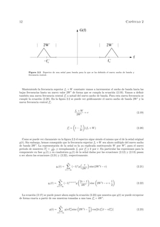 12 Cap´ıtulo 2
f ´c−f ´c
f
G(f)
2W´2W´
Figura 2.2 Espectro de una se˜nal paso banda para la que se ha deﬁnido el nuevo ancho de banda y
frecuencia central.
Manteniendo la frecuencia superior fc + W constante vamos a incrementar el ancho de banda hacia las
bajas frecuencias hasta un nuevo valor 2W de forma que se cumpla la ecuaci´on (2.19). Vamos a deﬁnir
tambi´en una nueva frecuencia central fc a mitad del nuevo ancho de banda. Para esta nueva frecuencia se
cumple la ecuaci´on (2.20). En la ﬁgura 2.2 se puede ver gr´aﬁcamente el nuevo ancho de banda 2W y la
nueva frecuencia central fc.
fc + W
2W
= r (2.19)
fc = 1 −
1
2r
(fc + W) (2.20)
Como se puede ver claramente en la ﬁgura 2.2 el espectro sigue siendo el mismo que el de la se˜nal original
g(t). Sin embargo, hemos conseguido que la frecuencia superior fc + W sea ahora m´ultiplo del nuevo ancho
de banda 2W . La representaci´on de la se˜nal es la ya explicada sustituyendo W por W , para el nuevo
periodo de muestreo Ts = 1
4W y reemplazando fc por fc y k por r. En particular las expresiones para la
componente en fase gc(t) y en cuadratura gs(t) de la se˜nal dadas por las ecuaciones (2.12) y (2.13) pasan
a ser ahora las ecuaciones (2.21) y (2.22), respectivamente.
gc(t) =
∞
v=−∞
(−1)v
g
v
2W
sinc(2W t − v) (2.21)
gs(t) =
∞
v=−∞
(−1)v+r+1
g
2v − 1
4W
sinc 2W t − v +
1
2
(2.22)
La ecuaci´on (2.17) se puede poner ahora seg´un la ecuaci´on (2.23) que muestra que g(t) se puede recuperar
de forma exacta a partir de sus muestras tomadas a una tasa fs = 4W .
g(t) =
∞
n=−∞
g(nTs)sinc 2W t −
n
2
cos[2πfc(t − nTs)] (2.23)
 