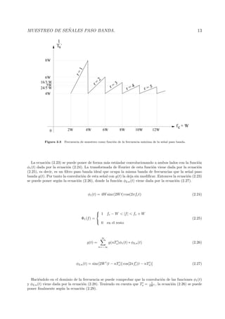 MUESTREO DE SE ˜NALES PASO BANDA. 13
T ´s
1
fc + W
0 8W6W4W2W 10W 12W
8W
6W
4W
16/3 W
5W
24/5 W r = 5
r=1
r =
2
r = 3
r = 4
Figura 2.3 Frecuencia de muestreo como funci´on de la frecuencia m´axima de la se˜nal paso banda.
La ecuaci´on (2.23) se puede poner de forma m´as est´andar convolucionando a ambos lados con la funci´on
φ1(t) dada por la ecuaci´on (2.24). La transformada de Fourier de esta funci´on viene dada por la ecuaci´on
(2.25), es decir, es un ﬁltro paso banda ideal que ocupa la misma banda de frecuencias que la se˜nal paso
banda g(t). Por tanto la convoluci´on de esta se˜nal con g(t) la deja sin modiﬁcar. Entonces la ecuaci´on (2.23)
se puede poner seg´un la ecuaci´on (2.26), donde la funci´on φ2,n(t) viene dada por la ecuaci´on (2.27).
φ1(t) = 4Wsinc(2Wt) cos(2πfct) (2.24)
Φ1(f) =



1 fc − W < |f| < fc + W
0 en el resto
(2.25)
g(t) =
∞
n=−∞
g(nTs)φ1(t) ∗ φ2,n(t) (2.26)
φ2,n(t) = sinc[2W (t − nTs)] cos[2πfc(t − nTs)] (2.27)
Haci´endolo en el dominio de la frecuencia se puede comprobar que la convoluci´on de las funciones φ1(t)
y φ2,n(t) viene dada por la ecuaci´on (2.28). Teniendo en cuenta que Ts = 1
4W , la ecuaci´on (2.26) se puede
poner ﬁnalmente seg´un la ecuaci´on (2.29).
 