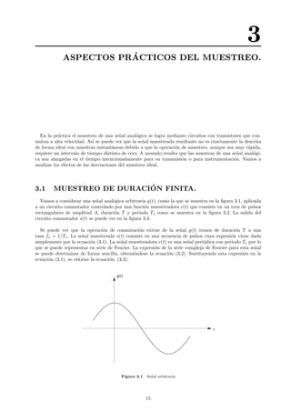 3
ASPECTOS PR´ACTICOS DEL MUESTREO.
En la pr´actica el muestreo de una se˜nal anal´ogica se logra mediante circuitos con transistores que con-
mutan a alta velocidad. As´ı se puede ver que la se˜nal muestreada resultante no es exactamente la descrita
de forma ideal con muestras instant´aneas debido a que la operaci´on de muestreo, aunque sea muy r´apida,
requiere un intervalo de tiempo distinto de cero. A menudo resulta que las muestras de una se˜nal anal´ogi-
ca son alargadas en el tiempo intencionadamente para su transmisi´on o para instrumentaci´on. Vamos a
analizar los efectos de las desviaciones del muestreo ideal.
3.1 MUESTREO DE DURACI´ON FINITA.
Vamos a considerar una se˜nal anal´ogica arbitraria g(t), como la que se muestra en la ﬁgura 3.1, aplicada
a un circuito conmutador controlado por una funci´on muestreadora c(t) que consiste en un tren de pulsos
rectangulares de amplitud A, duraci´on T y periodo Ts como se muestra en la ﬁgura 3.2. La salida del
circuito conmutador s(t) se puede ver en la ﬁgura 3.3.
Se puede ver que la operaci´on de conmutaci´on extrae de la se˜nal g(t) trozos de duraci´on T a una
tasa fs = 1/Ts. La se˜nal muestreada s(t) consiste en una secuencia de pulsos cuya expresi´on viene dada
simplemente por la ecuaci´on (3.1). La se˜nal muestreadora c(t) es una se˜nal peri´odica con periodo Ts por lo
que se puede representar en serie de Fourier. La expresi´on de la serie compleja de Fourier para esta se˜nal
se puede determinar de forma sencilla, obteni´endose la ecuaci´on (3.2). Sustituyendo esta expresi´on en la
ecuaci´on (3.1), se obtiene la ecuaci´on. (3.3).
t
g(t)
Figura 3.1 Se˜nal arbitraria.
15
 