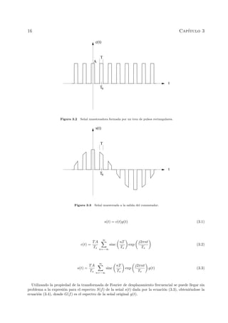 16 Cap´ıtulo 3
Ts
t
T
c(t)
A
Figura 3.2 Se˜nal muestreadora formada por un tren de pulsos rectangulares.
Ts
t
s(t)
T
Figura 3.3 Se˜nal muestreada a la salida del conmutador.
s(t) = c(t)g(t) (3.1)
c(t) =
TA
Ts
∞
n=−∞
sinc
nT
Ts
exp
j2πnt
Ts
(3.2)
s(t) =
TA
Ts
∞
n=−∞
sinc
nT
Ts
exp
j2πnt
Ts
g(t) (3.3)
Utilizando la propiedad de la transformada de Fourier de desplazamiento frecuencial se puede llegar sin
problema a la expresi´on para el espectro S(f) de la se˜nal s(t) dada por la ecuaci´on (3.3), obteni´endose la
ecuaci´on (3.4), donde G(f) es el espectro de la se˜nal original g(t).
 