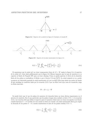 ASPECTOS PR ´ACTICOS DEL MUESTREO. 17
f
−W W
G(f)
Figura 3.4 Espectro de la se˜nal de la ﬁgura 3.1 limitado a la banda W.
Ts
2
−
Ts
1
−
Ts
2
Ts
1
Ts
nT
sinc )(
−W W
f
S(f)
Figura 3.5 Espectro de la se˜nal muestreada de la ﬁgura 3.3.
S(f) =
TA
Ts
∞
n=−∞
sinc
nT
Ts
G f −
n
Ts
(3.4)
Si suponemos que la se˜nal g(t) no tiene componentes fuera de |f| < W seg´un la ﬁgura 3.4, el espectro
de la se˜nal s(t) viene dado gr´aﬁcamente por la ﬁgura 3.5. Hemos supuesto que la tasa de muestreo fs es
superior al l´ımite de Nyquist 2W para no tener aliasing. Como se puede apreciar el efecto de la duraci´on
ﬁnita de los pulsos es multiplicar el l´obulo n por el factor TA sinc nT
Ts
. La se˜nal original se va a poder
recuperar sin distorsi´on pasando la se˜nal muestreada s(t) por un ﬁltro paso bajo ideal con ancho de banda
B que satisfaga la condici´on dada por la ecuaci´on (3.5) ´o por un ﬁltro real cuya zona de transici´on caiga
en dicho intervalo.
W < B < fs − W (3.5)
Se puede decir que el uso de pulsos de muestreo de duraci´on ﬁnita no tiene efectos importantes en el
proceso de muestreo. En el caso particular que los pulsos tengan ´area unidad, es decir, TA = 1, la ecuaci´on
(3.4) y la ecuaci´on (3.6) que deﬁne el espectro para el muestreo ideal como ya vimos son iguales en el l´ımite
cuando hacemos T → 0. O dicho de otro modo la se˜nal s(t) tiende a la se˜nal muestreada ideal gδ(t) seg´un
la duraci´on de los pulsos T → 0, cuando mantenemos el ´area de los pulsos unidad, TA = 1.
S(f) =
1
Ts
∞
n=−∞
G f −
n
Ts
(3.6)
 