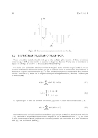 18 Cap´ıtulo 3
Ts
t
T
g(t)
s(t)
Figura 3.6 Se˜nal muestreada empleando muestras de tipo Flat-Top.
3.2 MUESTRAS PLANAS O FLAT-TOP.
Vamos a considerar ahora la situaci´on en la que la se˜nal anal´ogica g(t) se muestrea de forma instant´anea
a una tasa fs = 1/Ts y cada muestra se mantiene o alarga una duraci´on T tal y como se muestra en la
ﬁgura 3.6. Este tipo de muestreo se denomina muestreo Flat-Top.
Una raz´on para incrementar intencionadamente la longitud de las muestras es para evitar el uso de
un ancho de banda de transmisi´on excesivo, ya que el ancho de banda es inversamente proporcional a la
duraci´on de los pulsos. Si denominamos s(t) a la se˜nal muestreada empleando muestras Flat-Top, podemos
escribir a ecuaci´on (3.7), donde h(t) es un pulso rectangular de amplitud unidad y duraci´on T deﬁnido por
la ecuaci´on (3.8).
s(t) =
∞
n=−∞
g(nTs)h(t − nTs) (3.7)
h(t) =



1 0 < t < T
0 en el resto
(3.8)
La expresi´on para la se˜nal con muestreo instant´aneo gδ(t) como ya vimos era la de la ecuaci´on (3.9).
gδ(t) =
∞
n=−∞
g(nTs)δ(t − nTs) (3.9)
Si convolucionamos la se˜nal con muestreo instant´aneo gδ(t) con h(t) se obtiene el desarrollo de la ecuaci´on
(3.10). Utilizando la propiedad de desplazamiento temporal de δ(t) se obtiene la ecuaci´on (3.11), por lo que
la se˜nal muestreada Flat-Top s(t) es matem´aticamente equivalente a la convoluci´on de la se˜nal muestreada
ideal gδ(t) con la forma del pulso h(t).
 