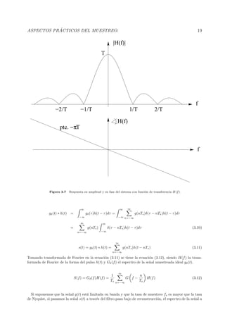 ASPECTOS PR ´ACTICOS DEL MUESTREO. 19
T
f
f
pte. T−π
|H(f)|
1/T−2/T −1/T 2/T
H(f)
Figura 3.7 Respuesta en amplitud y en fase del sistema con funci´on de transferencia H(f).
gδ(t) ∗ h(t) =
∞
−∞
gδ(τ)h(t − τ)dτ =
∞
−∞
∞
n=−∞
g(nTs)δ(τ − nTs)h(t − τ)dτ
=
∞
n=−∞
g(nTs)
∞
−∞
δ(τ − nTs)h(t − τ)dτ (3.10)
s(t) = gδ(t) ∗ h(t) =
∞
n=−∞
g(nTs)h(t − nTs) (3.11)
Tomando transformada de Fourier en la ecuaci´on (3.11) se tiene la ecuaci´on (3.12), siendo H(f) la trans-
formada de Fourier de la forma del pulso h(t) y Gδ(f) el espectro de la se˜nal muestreada ideal gδ(t).
S(f) = Gδ(f)H(f) =
1
Ts
∞
n=−∞
G f −
n
Ts
H(f) (3.12)
Si suponemos que la se˜nal g(t) est´a limitada en banda y que la tasa de muestreo fs es mayor que la tasa
de Nyquist, si pasamos la se˜nal s(t) a trav´es del ﬁltro paso bajo de reconstrucci´on, el espectro de la se˜nal a
 