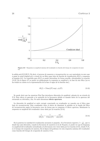 20 Cap´ıtulo 3
0 0.2 0.4 0.6 0.8
1
0.9
1.2
1.3
1.1
1.4
T/Ts
sinc T
2Ts
)
1
(
Condicion ideal
Figura 3.8 Respuesta en amplitud m´axima del ecualizador en funci´on del tiempo de ocupaci´on de mues-
tra.
la salida ser´a G(f)H(f). Es decir, el proceso de muestreo y reconstrucci´on va a ser equivalente en este caso
a pasar la se˜nal original g(t) a trav´es de un ﬁltro paso bajo de funci´on de transferencia H(f) o respuesta
al impulso h(t). La expresi´on para H(f) se puede determinar de forma sencilla, obteni´endose la ecuaci´on
(3.13). En la ﬁgura 3.7 se puede ver gr´aﬁcamente la respuesta en amplitud y en fase de este ﬁltro (no se
ha tenido en cuenta en la representaci´on de la fase el signo de la funci´on sinc).
H(f) = Tsinc(fT) exp(−jπfT) (3.13)
Se puede decir que las muestras Flat-Top introducen distorsi´on de amplitud, adem´as de un retardo de
T/2. Este efecto es parecido a la variaci´on de la frecuencia debido al tama˜no ﬁnito de la apertura del
escaneado en televisi´on y fax. Se suele denominar efecto apertura.
La distorsi´on de amplitud se suele corregir conectando un ecualizador en cascada con el ﬁltro paso
bajo de reconstrucci´on. Este ecualizador tiene el efecto de disminuir la p´erdida en la banda del ﬁltro
de reconstrucci´on seg´un la frecuencia crece de forma que se compense el efecto apertura. Idealmente la
respuesta en amplitud del ecualizador viene dada por la ecuaci´on (3.14).
1
|H(f)|
=
1
Tsinc(fT)
=
πf
sin(πfT)
(3.14)
En la pr´actica la cantidad de ecualizaci´on necesaria es peque˜na. A la frecuencia superior f = 1
2Ts
, que es
donde hay m´as distorsi´on, cuando la frecuencia de muestreo es la de Nyquist, se puede ver que la respuesta
en amplitud del ecualizador normalizada a la frecuencia cero viene dada por la ecuaci´on (3.15), donde T/Ts
es el tiempo de ocupaci´on de muestra. En la ﬁgura 3.8 podemos ver esta respuesta m´axima del ecualizador
como funci´on del tiempo de ocupaci´on de muestra T/Ts.
 