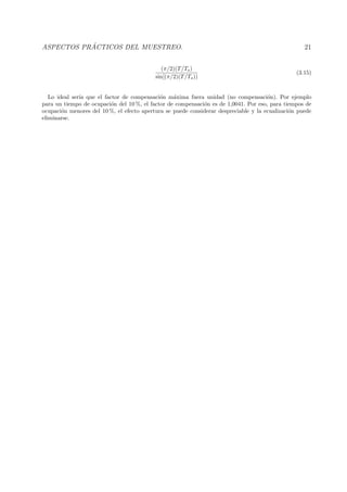 ASPECTOS PR ´ACTICOS DEL MUESTREO. 21
(π/2)(T/Ts)
sin[(π/2)(T/Ts))
(3.15)
Lo ideal ser´ıa que el factor de compensaci´on m´axima fuera unidad (no compensaci´on). Por ejemplo
para un tiempo de ocupaci´on del 10 %, el factor de compensaci´on es de 1,0041. Por eso, para tiempos de
ocupaci´on menores del 10 %, el efecto apertura se puede considerar despreciable y la ecualizaci´on puede
eliminarse.
 