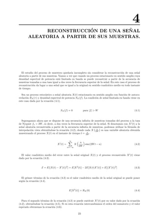 4
RECONSTRUCCI´ON DE UNA SE ˜NAL
ALEATORIA A PARTIR DE SUS MUESTRAS.
El estudio del proceso de muestreo quedar´ıa incompleto sin considerar la reconstrucci´on de una se˜nal
aleatoria a partir de sus muestras. Vamos a ver que cuando un proceso estacionario en sentido amplio cuya
densidad espectral de potencia est´a limitada en banda se puede reconstruir a partir de la secuencia de
muestras tomadas a una tasa igual a dos veces la frecuencia superior de la se˜nal. En este caso el proceso de
reconstrucci´on da lugar a una se˜nal que es igual a la original en sentido cuadr´atico medio en todo instante
de tiempo.
Sea un proceso estoc´astico o se˜nal aleatoria X(t) estacionario en sentido amplio con funci´on de autoco-
rrelaci´on RX(τ) y densidad espectral de potencia SX(f). La condici´on de se˜nal limitada en banda viene en
este caso dada por la ecuaci´on (4.1).
SX(f) = 0 para |f| > W (4.1)
Supongamos ahora que se dispone de una secuencia inﬁnita de muestras tomadas del proceso a la tasa
de Nyquist fs = 2W, es decir, a dos veces la frecuencia superior de la se˜nal. Si denotamos con X (t) a la
se˜nal aleatoria reconstruida a partir de la secuencia inﬁnita de muestras, podemos utilizar la f´ormula de
interpolaci´on vista obteni´endose la ecuaci´on (4.2), donde cada X n
2W es una variable aleatoria obtenida
muestreando el proceso X(t) en el instante de tiempo t = n
2W .
X (t) =
∞
n=−∞
X
n
2W
sinc(2Wt − n) (4.2)
El valor cuadr´atico medio del error entre la se˜nal original X(t) y el proceso reconstruido X (t) viene
dado por la ecuaci´on (4.3).
E = E[(X(t) − X (t))2
] = E[X2
(t)] − 2E[X(t)X (t)] + E[(X (t))2
] (4.3)
El primer t´ermino de la ecuaci´on (4.3) es el valor cuadr´atico medio de la se˜nal original se puede poner
seg´un la ecuaci´on (4.4).
E[X2
(t)] = RX(0) (4.4)
Para el segundo t´ermino de la ecuaci´on (4.3) se puede sustituir X (t) por su valor dado por la ecuaci´on
(4.2), obteni´endose la ecuaci´on (4.5). Si en esta ecuaci´on intercambiamos el orden del sumatorio y el valor
esperado obtenemos la ecuaci´on (4.6).
23
 