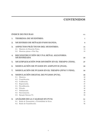 CONTENIDOS
INDICE DE FIGURAS. VII
1. TEOREMA DE MUESTREO. 1
2. MUESTREO DE SE ˜NALES PASO BANDA. 9
3. ASPECTOS PR´ACTICOS DEL MUESTREO. 15
3.1. Muestreo de Duraci´on Finita. 15
3.2. Muestras planas o Flat-Top. 18
4. RECONSTRUCCI´ON DE UNA SE ˜NAL ALEATORIA
MUESTREADA 23
5. MULTIPLEXACI´ON POR DIVISI´ON EN EL TIEMPO (TDM). 27
6. MODULACI´ON DE PULSOS EN AMPLITUD (PAM). 29
7. MODULACI´ON DE PULSOS EN EL TIEMPO (PPM Y PDM). 33
8. MODULACI´ON DIGITAL DE PULSOS (PCM). 39
8.1. Muestreo. 40
8.2. Cuantiﬁcaci´on. 40
8.3. Codiﬁcaci´on. 45
8.4. Regeneraci´on. 47
8.5. Decodiﬁcaci´on. 48
8.6. Filtrado. 48
8.7. Multiplexado. 48
8.8. Sincronizaci´on. 49
8.9. Ejemplo Sistema T1. 50
9. AN´ALISIS DE LA CALIDAD EN PCM. 51
9.1. Ruido de Transmisi´on y Probabilidad de Error. 51
9.2. Ruido de Cuantiﬁcaci´on. 56
v
 