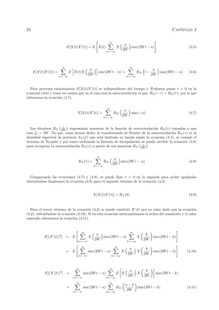 24 Cap´ıtulo 4
E[X(t)X (t)] = E X(t)
∞
n=−∞
X
n
2W
sinc(2Wt − n) (4.5)
E[X(t)X (t)] =
∞
n=−∞
E X(t)X
n
2W
sinc(2Wt − n) =
∞
n=−∞
RX t −
n
2W
sinc(2Wt − n) (4.6)
Para procesos estacionarios E[X(t)X (t)] es independiente del tiempo t. Podemos poner t = 0 en la
ecuaci´on (4.6) y tener en cuenta que en el caso real la autocorrelaci´on es par, RX(−τ) = RX(τ), por lo que
obtenemos la ecuaci´on (4.7).
E[X(t)X (t)] =
∞
n=−∞
RX
n
2W
sinc(−n) (4.7)
Los t´erminos RX
n
2W representan muestras de la funci´on de autocorrelaci´on RX(τ) tomadas a una
tasa fs = 2W. Ya que, como hemos dicho, la transformada de Fourier de la autocorrelaci´on RX(τ) es la
densidad espectral de potencia SX(f) que est´a limitada en banda seg´un la ecuaci´on (4.1), se cumple el
teorema de Nyquist y por tanto utilizando la f´ormula de interpolaci´on se puede escribir la ecuaci´on (4.8)
para recuperar la autocorrelaci´on RX(τ) a partir de sus muestras RX
n
2W .
RX(τ) =
∞
n=−∞
RX
n
2W
sinc(2Wτ − n) (4.8)
Comparando las ecuaciones (4.7) y (4.8), se puede ﬁjar τ = 0 en la segunda para poder igualarlas
obteni´endose ﬁnalmente la ecuaci´on (4.9) para el segundo t´ermino de la ecuaci´on (4.3).
E[X(t)X (t)] = RX(0) (4.9)
Para el tercer t´ermino de la ecuaci´on (4.3) se puede sustituir X (t) por su valor dado por la ecuaci´on
(4.2), obteni´endose la ecuaci´on (4.10). Si en esta ecuaci´on intercambiamos el orden del sumatorio y el valor
esperado obtenemos la ecuaci´on (4.11).
E[(X (t))2
] = E
∞
n=−∞
X
n
2W
sinc(2Wt − n)
∞
k=−∞
X
k
2W
sinc(2Wt − k)
= E
∞
n=−∞
sinc(2Wt − n)
∞
k=−∞
X
n
2W
X
k
2W
sinc(2Wt − k) (4.10)
E[(X (t))2
] =
∞
n=−∞
sinc(2Wt − n)
∞
k=−∞
E X
n
2W
X
k
2W
sinc(2Wt − k)
=
∞
n=−∞
sinc(2Wt − n)
∞
k=−∞
RX
n − k
2W
sinc(2Wt − k) (4.11)
 