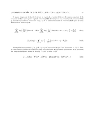 RECONSTRUCCI ´ON DE UNA SE ˜NAL ALEATORIA MUESTREADA 25
Se puede comprobar f´acilmente teniendo en cuenta la ecuaci´on (4.8) que el segundo sumatorio de la
ecuaci´on (4.11) se puede poner seg´un la ecuaci´on (4.12). Sustituyendo esta ecuaci´on en la ecuaci´on (4.11)
y teniendo en cuenta las ecuaciones (4.6) y (4.9) se obtiene ﬁnalmente la ecuaci´on (4.13) para el tercer
t´ermino de la ecuaci´on (4.3).
∞
k=−∞
RX
n − k
2W
sinc(2Wt − k) =
∞
k=−∞
RX
k
2W
sinc(2Wt − n − k) = RX t −
n
2W
(4.12)
E[(X (t))2
] =
∞
n=−∞
RX t −
n
2W
sinc(2Wt − n) = RX(0) (4.13)
Sustituyendo las ecuaciones (4.4), (4.9) y (4.13) en la ecuaci´on (4.3) se tiene la ecuaci´on (4.14). Es decir,
el valor cuadr´atico medio de la diferencia entre la se˜nal original X(t) y la se˜nal reconstruida X (t) utilizando
las muestras tomadas a la tasa de Nyquist fs = 2W es igual a cero.
E = E[(X(t) − X (t))2
] = E[X2
(t)] − 2E[X(t)X (t)] + E[(X (t))2
] = 0 (4.14)
 