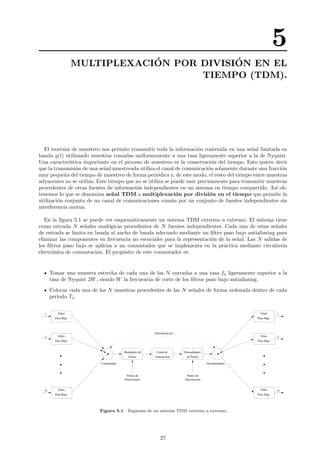 5
MULTIPLEXACI´ON POR DIVISI´ON EN EL
TIEMPO (TDM).
El teorema de muestreo nos permite transmitir toda la informaci´on contenida en una se˜nal limitada en
banda g(t) utilizando muestras tomadas uniformemente a una tasa ligeramente superior a la de Nyquist.
Una caracter´ıstica importante en el proceso de muestreo es la conservaci´on del tiempo. Esto quiere decir
que la transmisi´on de una se˜nal muestreada utiliza el canal de comunicaci´on solamente durante una fracci´on
muy peque˜na del tiempo de muestreo de forma peri´odica y, de este modo, el resto del tiempo entre muestras
adyacentes no se utiliza. Este tiempo que no se utiliza se puede usar precisamente para transmitir muestras
procedentes de otras fuentes de informaci´on independientes en un sistema en tiempo compartido. As´ı ob-
tenemos lo que se denomina se˜nal TDM o multiplexaci´on por divisi´on en el tiempo que permite la
utilizaci´on conjunta de un canal de comunicaciones com´un por un conjunto de fuentes independientes sin
interferencia mutua.
En la ﬁgura 5.1 se puede ver esquem´aticamente un sistema TDM extremo a extremo. El sistema tiene
como entrada N se˜nales anal´ogicas procedentes de N fuentes independientes. Cada una de estas se˜nales
de entrada se limita en banda al ancho de banda adecuado mediante un ﬁltro paso bajo antialiasing para
eliminar las componentes en frecuencia no esenciales para la representaci´on de la se˜nal. Las N salidas de
los ﬁltros paso bajo se aplican a un conmutador que se implementa en la pr´actica mediante circuiter´ıa
electr´onica de conmutaci´on. El prop´osito de este conmutador es:
Tomar una muestra estrecha de cada una de las N entradas a una tasa fs ligeramente superior a la
tasa de Nyquist 2W, siendo W la frecuencia de corte de los ﬁltros paso bajo antialiasing.
Colocar cada una de las N muestras procedentes de las N se˜nales de forma ordenada dentro de cada
periodo Ts.
Pulsos
Canal de
Transmision
Modulador de Demodulador
de Pulsos
Filtro
Paso Bajo
Filtro
Paso Bajo
Filtro
Paso Bajo
Filtro
Paso Bajo
Filtro
Paso Bajo
Filtro
Paso Bajo
DeconmutadorConmutador
Sincronizacion
1
2
N
1
2
N
Pulsos de
Sincronismo
Pulsos de
Sincronismo
Figura 5.1 Esquema de un sistema TDM extremo a extremo.
27
 