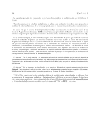 28 Cap´ıtulo 5
La segunda operaci´on del conmutador es de hecho lo esencial de la multiplexaci´on por divisi´on en el
tiempo.
Tras el conmutador, la se˜nal ya multiplexada se aplica a un modulador de pulsos, cuyo prop´osito es
modiﬁcar la se˜nal multiplexada de la forma apropiada para su transmisi´on por el canal de comunicaciones.
Se puede ver que el proceso de multiplexaci´on introduce una expansi´on en el ancho de banda de un
factor de N, puesto que el esquema TDM coloca N muestras procedentes de fuentes independientes en un
intervalo temporal igual al periodo de muestreo. Es decir, la tasa real de muestras por segundo es de Nfs.
En el extremo receptor, la se˜nal recibida se aplica a un demodulador de pulsos que realiza la operaci´on
inversa al modulador de pulsos. Las muestras ordenadas en la se˜nal TDM a la salida del demodulador
de pulsos se distribuyen en los N canales utilizando un deconmutador, como se puede ver en la ﬁgura
5.1, que debe estar en perfecto sincronismo con el conmutador del transmisor. La sincronizaci´on entre el
conmutador y deconmutador es esencial para el correcto funcionamiento el sistema TDM. El modo en el que
se implementa esta sincronizaci´on, como veremos m´as adelante, va a depender del m´etodo de modulaci´on
de pulsos empleado para transmitir por el canal de comunicaciones la secuencia multiplexada. Finalmente,
como se puede ver en la ﬁgura 5.1, cada una de las N se˜nales se pasa por el ﬁltro paso bajo de reconstrucci´on
correspondiente para obtener las N se˜nales anal´ogicas.
El sistema TDM es muy sensible a la dispersi´on del canal de comunicaciones, esto es, es muy sensible a
variaciones de la amplitud con la frecuencia o a p´erdidas de proporcionalidad de la fase con la frecuencia.
En general, va a ser necesario realizar una ecualizaci´on de la se˜nal para asegurar el correcto funcionamiento
del sistema.
El sistema TDM es inmune a no linealidades en la amplitud del canal de comunicaciones como fuente de
diafon´ıa (proceso por el cual se mezclan o interﬁeren se˜nales procedentes de fuentes o canales diferentes),
debido a que las diferentes se˜nales no est´an presentes en el canal de forma simult´anea.
TDM y FDM constituyen los dos est´andares b´asicos de multiplexaci´on m´as utilizados en telefon´ıa. Con
la coexistencia de los sistemas anal´ogicos y digitales en la red telef´onica, es necesario disponer de interfaces
entre las secciones anal´ogicas y las secciones digitales de la red. El elemento denominado transmultiplexor
es el interfaz dise˜nado con este prop´osito: convierte una se˜nal TDM en FDM y viceversa.
 