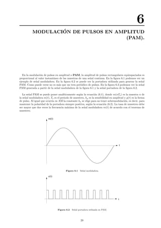 6
MODULACI´ON DE PULSOS EN AMPLITUD
(PAM).
En la modulaci´on de pulsos en amplitud o PAM, la amplitud de pulsos rectangulares equiespaciados es
proporcional al valor instant´aneo de las muestras de una se˜nal continua. En la ﬁgura 6.1 podemos ver un
ejemplo de se˜nal moduladora. En la ﬁgura 6.2 se puede ver la portadora utilizada para generar la se˜nal
PAM. Como puede verse no es m´as que un tren peri´odico de pulsos. En la ﬁgura 6.3 podemos ver la se˜nal
PAM generada a partir de la se˜nal moduladora de la ﬁgura 6.1 y la se˜nal portadora de la ﬁgura 6.2.
La se˜nal PAM se puede poner anal´ıticamente seg´un la ecuaci´on (6.1), donde m(nTs) es la muestra n de
la se˜nal moduladora m(t), Ts es el periodo de muestreo, ka es la sensibilidad en amplitud y g(t) es la forma
de pulso. Al igual que ocurr´ıa en AM la constante ka se elige para no tener sobremodulaci´on, es decir, para
mantener la polaridad de la portadora siempre positiva, seg´un la ecuaci´on (6.2). La tasa de muestreo debe
ser mayor que dos veces la frecuencia m´axima de la se˜nal moduladora m(t) de acuerdo con el teorema de
muestreo.
t
m(t)
Figura 6.1 Se˜nal moduladora.
t
c(t)
Figura 6.2 Se˜nal portadora utilizada en PAM.
29
 