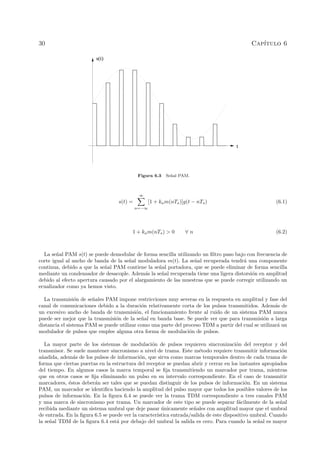 30 Cap´ıtulo 6
t
s(t)
Figura 6.3 Se˜nal PAM.
s(t) =
∞
n=−∞
[1 + kam(nTs)]g(t − nTs) (6.1)
1 + kam(nTs) > 0 ∀ n (6.2)
La se˜nal PAM s(t) se puede demodular de forma sencilla utilizando un ﬁltro paso bajo con frecuencia de
corte igual al ancho de banda de la se˜nal moduladora m(t). La se˜nal recuperada tendr´a una componente
continua, debido a que la se˜nal PAM contiene la se˜nal portadora, que se puede eliminar de forma sencilla
mediante un condensador de desacople. Adem´as la se˜nal recuperada tiene una ligera distorsi´on en amplitud
debido al efecto apertura causado por el alargamiento de las muestras que se puede corregir utilizando un
ecualizador como ya hemos visto.
La transmisi´on de se˜nales PAM impone restricciones muy severas en la respuesta en amplitud y fase del
canal de comunicaciones debido a la duraci´on relativamente corta de los pulsos transmitidos. Adem´as de
un excesivo ancho de banda de transmisi´on, el funcionamiento frente al ruido de un sistema PAM nunca
puede ser mejor que la transmisi´on de la se˜nal en banda base. Se puede ver que para transmisi´on a larga
distancia el sistema PAM se puede utilizar como una parte del proceso TDM a partir del cual se utilizar´a un
modulador de pulsos que emplee alguna otra forma de modulaci´on de pulsos.
La mayor parte de los sistemas de modulaci´on de pulsos requieren sincronizaci´on del receptor y del
transmisor. Se suele mantener sincronismo a nivel de trama. Este m´etodo requiere transmitir informaci´on
a˜nadida, adem´as de los pulsos de informaci´on, que sirva como marcas temporales dentro de cada trama de
forma que ciertas puertas en la estructura del receptor se puedan abrir y cerrar en los instantes apropiados
del tiempo. En algunos casos la marca temporal se ﬁja transmitiendo un marcador por trama, mientras
que en otros casos se ﬁja eliminando un pulso en su intervalo correspondiente. En el caso de transmitir
marcadores, ´estos deber´an ser tales que se puedan distinguir de los pulsos de informaci´on. En un sistema
PAM, un marcador se identiﬁca haciendo la amplitud del pulso mayor que todos los posibles valores de los
pulsos de informaci´on. En la ﬁgura 6.4 se puede ver la trama TDM correspondiente a tres canales PAM
y una marca de sincronismo por trama. Un marcador de este tipo se puede separar f´acilmente de la se˜nal
recibida mediante un sistema umbral que deje pasar ´unicamente se˜nales con amplitud mayor que el umbral
de entrada. En la ﬁgura 6.5 se puede ver la caracter´ıstica entrada/salida de este dispositivo umbral. Cuando
la se˜nal TDM de la ﬁgura 6.4 est´a por debajo del umbral la salida es cero. Para cuando la se˜nal es mayor
 
