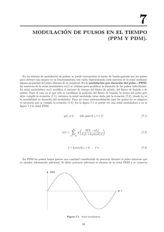 7
MODULACI´ON DE PULSOS EN EL TIEMPO
(PPM Y PDM).
En un sistema de modulaci´on de pulsos, se puede incrementar el ancho de banda gastado por los pulsos
para obtener una mejora en su funcionamiento con ruido representando cada muestra de la se˜nal mediante
alguna propiedad del pulso distinta de su amplitud. En la modulaci´on por duraci´on del pulso o PDM,
las muestras de la se˜nal moduladora m(t) se utilizan para modiﬁcar la duraci´on de los pulsos individuales.
La se˜nal moduladora m(t) modiﬁca el instante de tiempo del ﬂanco de subida, del ﬂanco de bajada o de
ambos. Para el caso en el que s´olo se modiﬁque la posici´on del ﬂanco de bajada, la forma del pulso g(t)
debe cumplir la ecuaci´on (7.1), entonces la se˜nal modulada viene dada por la ecuaci´on (7.2), donde kd es
la sensibilidad en duraci´on del modulador. Para no tener sobremodulaci´on (que los pulsos no se solapen)
es necesario que se cumpla la ecuaci´on (7.3). En la ﬁgura 7.1 se puede ver una se˜nal moduladora y en la
ﬁgura 7.2 la se˜nal PDM.
g(t) = 0 s´olo para 0 ≤ t ≤ T (7.1)
s(t) =
∞
n=−∞
g
2T[t − nTs]
Ts[1 + kdm(nTs)]
(7.2)
1 + kdm(nTs) > 0 ∀ n (7.3)
En PDM los pulsos largos gastan una cantidad considerable de potencia durante el pulso mientras que
no a˜naden informaci´on adicional. Si dicha potencia adicional se elimina de la se˜nal PDM y se conserva
t
m(t)
Figura 7.1 Se˜nal moduladora.
33
 
