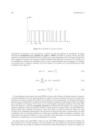 34 Cap´ıtulo 7
Ts 2Ts 3Ts
t
s(t)
Figura 7.2 Se˜nal PDM con muestreo uniforme.
´unicamente los instantes de las transiciones, se obtiene un tipo m´as eﬁciente de modulaci´on de pulsos
denominado modulaci´on por posici´on de pulsos o PPM. En PPM la posici´on relativa del pulso
respecto a su posici´on sin modular var´ıa de acuerdo con la se˜nal moduladora m(t). La forma del pulso g(t)
debe cumplir la ecuaci´on (7.4), entonces la se˜nal modulada viene dada por la ecuaci´on (7.5), donde kp es
la sensibilidad en posici´on del modulador. Para no tener sobremodulaci´on (que los pulsos no se solapen)
es necesario que se cumpla la ecuaci´on (7.6). En la ﬁgura 7.3 se puede ver la se˜nal PPM para la se˜nal
moduladora de la ﬁgura 7.1.
g(t) = 0 para |t| >
T
2
(7.4)
s(t) =
∞
n=−∞
g[t − nTs − kpm(nTs)] (7.5)
kp|m(nTs)| <
Ts − T
2
∀ n (7.6)
Un procedimiento para generar una se˜nal PDM en la que var´ıe el ﬂanco de bajada consiste en sumar a
la se˜nal moduladora m(t) una se˜nal portadora con pulsos con forma de dientes de sierra y la se˜nal suma
aplicarla a un sistema umbral. En la ﬁgura 7.4 se puede ver este procedimiento. La duraci´on del pulso es
proporcional a la magnitud de la se˜nal en el instante del ﬂanco de bajada en lugar de por el ﬂanco de subida
que es peri´odico en el tiempo. Por lo tanto, no se est´a haciendo un muestreo uniforme de la se˜nal. Esta
forma de muestreo se denomina muestreo natural para diferenciarlo del uniforme. Si se desea emplear
muestreo uniforme en lugar de muestreo natural se puede generar en primer lugar una se˜nal PAM cuyos
pulsos ocupen todo el periodo de muestra y sumar esta se˜nal a la se˜nal con forma de dientes de sierra
en lugar de la moduladora directamente. De esta forma la duraci´on del pulso es proporcional a la se˜nal
moduladora m(t) en el instante del ﬂanco de subida que es peri´odico. Ahora el muestreo es uniforme. Una
consecuencia del muestreo uniforme es que se introduce cierta distorsi´on en la se˜nal reconstruida. Esta
distorsi´on es aceptable para voz si la alta ﬁdelidad no es esencial.
Se puede generar una se˜nal PPM a partir de una se˜nal PDM utilizando el esquema de la ﬁgura 7.5.
Este sistema tiene un estado absoluto y otro casi absoluto que viene ﬁjado por una se˜nal de entrada. Se
puede seleccionar que el pulso de salida del multivibrador venga determinado por el ﬂanco de bajada de la
 
