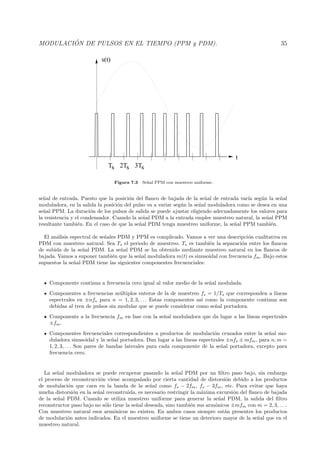 MODULACI ´ON DE PULSOS EN EL TIEMPO (PPM y PDM). 35
Ts 2Ts 3Ts
t
s(t)
Figura 7.3 Se˜nal PPM con muestreo uniforme.
se˜nal de entrada. Puesto que la posici´on del ﬂanco de bajada de la se˜nal de entrada var´ıa seg´un la se˜nal
moduladora, en la salida la posici´on del pulso va a variar seg´un la se˜nal moduladora como se desea en una
se˜nal PPM. La duraci´on de los pulsos de salida se puede ajustar eligiendo adecuadamente los valores para
la resistencia y el condensador. Cuando la se˜nal PDM a la entrada emplee muestreo natural, la se˜nal PPM
resultante tambi´en. En el caso de que la se˜nal PDM tenga muestreo uniforme, la se˜nal PPM tambi´en.
El an´alisis espectral de se˜nales PDM y PPM es complicado. Vamos a ver una descripci´on cualitativa en
PDM con muestreo natural. Sea Ts el periodo de muestreo. Ts es tambi´en la separaci´on entre los ﬂancos
de subida de la se˜nal PDM. La se˜nal PDM se ha obtenido mediante muestreo natural en los ﬂancos de
bajada. Vamos a suponer tambi´en que la se˜nal moduladora m(t) es sinusoidal con frecuencia fm. Bajo estos
supuestos la se˜nal PDM tiene las siguientes componentes frecuenciales:
Componente continua a frecuencia cero igual al valor medio de la se˜nal modulada.
Componentes a frecuencias m´ultiplos enteros de la de muestreo fs = 1/Ts que corresponden a l´ıneas
espectrales en ±nfs para n = 1, 2, 3, . . . Estas componentes as´ı como la componente continua son
debidas al tren de pulsos sin modular que se puede considerar como se˜nal portadora.
Componente a la frecuencia fm en fase con la se˜nal moduladora que da lugar a las l´ıneas espectrales
±fm.
Componentes frecuenciales correspondientes a productos de modulaci´on cruzados entre la se˜nal mo-
duladora sinusoidal y la se˜nal portadora. Dan lugar a las l´ıneas espectrales ±nfs ± mfm, para n, m =
1, 2, 3, . . . Son pares de bandas laterales para cada componente de la se˜nal portadora, excepto para
frecuencia cero.
La se˜nal moduladora se puede recuperar pasando la se˜nal PDM por un ﬁltro paso bajo, sin embargo
el proceso de reconstrucci´on viene acompa˜nado por cierta cantidad de distorsi´on debido a los productos
de modulaci´on que caen en la banda de la se˜nal como fs − 2fm, fs − 3fm, etc. Para evitar que haya
mucha distorsi´on en la se˜nal reconstruida, es necesario restringir la m´axima excursi´on del ﬂanco de bajada
de la se˜nal PDM. Cuando se utiliza muestreo uniforme para generar la se˜nal PDM, la salida del ﬁltro
reconstructor paso bajo no s´olo tiene la se˜nal deseada, sino tambi´en sus arm´onicos ±mfm con m = 2, 3, . . ..
Con muestreo natural esos arm´onicos no existen. En ambos casos siempre est´an presentes los productos
de modulaci´on antes indicados. En el muestreo uniforme se tiene un deterioro mayor de la se˜nal que en el
muestreo natural.
 