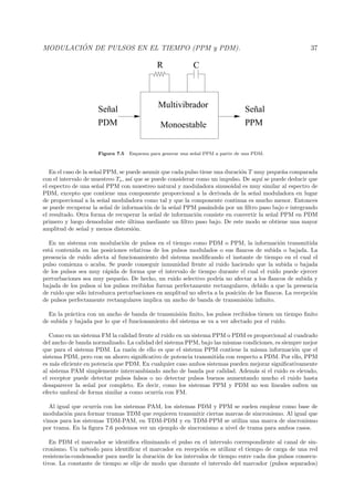 MODULACI ´ON DE PULSOS EN EL TIEMPO (PPM y PDM). 37
Multivibrador
Monoestable
Señal
PDM PPM
Señal
R C
Figura 7.5 Esquema para generar una se˜nal PPM a partir de una PDM.
En el caso de la se˜nal PPM, se puede asumir que cada pulso tiene una duraci´on T muy peque˜na comparada
con el intervalo de muestreo Ts, as´ı que se puede considerar como un impulso. De aqu´ı se puede deducir que
el espectro de una se˜nal PPM con muestreo natural y moduladora sinusoidal es muy similar al espectro de
PDM, excepto que contiene una componente proporcional a la derivada de la se˜nal moduladora en lugar
de proporcional a la se˜nal moduladora como tal y que la componente continua es mucho menor. Entonces
se puede recuperar la se˜nal de informaci´on de la se˜nal PPM pas´andola por un ﬁltro paso bajo e integrando
el resultado. Otra forma de recuperar la se˜nal de informaci´on consiste en convertir la se˜nal PPM en PDM
primero y luego demodular este ´ultima mediante un ﬁltro paso bajo. De este modo se obtiene una mayor
amplitud de se˜nal y menos distorsi´on.
En un sistema con modulaci´on de pulsos en el tiempo como PDM o PPM, la informaci´on transmitida
est´a contenida en las posiciones relativas de los pulsos modulados o sus ﬂancos de subida o bajada. La
presencia de ruido afecta al funcionamiento del sistema modiﬁcando el instante de tiempo en el cual el
pulso comienza o acaba. Se puede conseguir inmunidad frente al ruido haciendo que la subida o bajada
de los pulsos sea muy r´apida de forma que el intervalo de tiempo durante el cual el ruido puede ejercer
perturbaciones sea muy peque˜no. De hecho, un ruido selectivo podr´ıa no afectar a los ﬂancos de subida y
bajada de los pulsos si los pulsos recibidos fueran perfectamente rectangulares, debido a que la presencia
de ruido que s´olo introduzca perturbaciones en amplitud no afecta a la posici´on de los ﬂancos. La recepci´on
de pulsos perfectamente rectangulares implica un ancho de banda de transmisi´on inﬁnito.
En la pr´actica con un ancho de banda de transmisi´on ﬁnito, los pulsos recibidos tienen un tiempo ﬁnito
de subida y bajada por lo que el funcionamiento del sistema se va a ver afectado por el ruido.
Como en un sistema FM la calidad frente al ruido en un sistema PPM o PDM es proporcional al cuadrado
del ancho de banda normalizado. La calidad del sistema PPM, bajo las mismas condiciones, es siempre mejor
que para el sistema PDM. La raz´on de ello es que el sistema PPM contiene la misma informaci´on que el
sistema PDM, pero con un ahorro signiﬁcativo de potencia transmitida con respecto a PDM. Por ello, PPM
es m´as eﬁciente en potencia que PDM. En cualquier caso ambos sistemas pueden mejorar signiﬁcativamente
al sistema PAM simplemente intercambiando ancho de banda por calidad. Adem´as si el ruido es elevado,
el receptor puede detectar pulsos falsos o no detectar pulsos buenos aumentando mucho el ruido hasta
desaparecer la se˜nal por completo. Es decir, como los sistemas PPM y PDM no son lineales sufren un
efecto umbral de forma similar a como ocurr´ıa con FM.
Al igual que ocurr´ıa con los sistemas PAM, los sistemas PDM y PPM se suelen emplear como base de
modulaci´on para formar tramas TDM que requieren transmitir ciertas marcas de sincronismo. Al igual que
vimos para los sistemas TDM-PAM, en TDM-PDM y en TDM-PPM se utiliza una marca de sincronismo
por trama. En la ﬁgura 7.6 podemos ver un ejemplo de sincronismo a nivel de trama para ambos casos.
En PDM el marcador se identiﬁca eliminando el pulso en el intervalo correspondiente al canal de sin-
cronismo. Un m´etodo para identiﬁcar el marcador en recepci´on es utilizar el tiempo de carga de una red
resistencia-condensador para medir la duraci´on de los intervalos de tiempo entre cada dos pulsos consecu-
tivos. La constante de tiempo se elije de modo que durante el intervalo del marcador (pulsos separados)
 