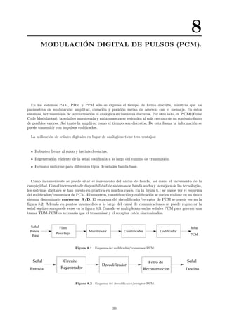 8
MODULACI´ON DIGITAL DE PULSOS (PCM).
En los sistemas PAM, PDM y PPM s´olo se expresa el tiempo de forma discreta, mientras que los
par´ametros de modulaci´on: amplitud, duraci´on y posici´on var´ıan de acuerdo con el mensaje. En estos
sistemas, la transmisi´on de la informaci´on es anal´ogica en instantes discretos. Por otro lado, en PCM (Pulse
Code Modulation), la se˜nal es muestreada y cada muestra se redondea al m´as cercano de un conjunto ﬁnito
de posibles valores. As´ı tanto la amplitud como el tiempo son discretos. De esta forma la informaci´on se
puede transmitir con impulsos codiﬁcados.
La utilizaci´on de se˜nales digitales en lugar de anal´ogicas tiene tres ventajas:
Robustez frente al ruido y las interferencias.
Regeneraci´on eﬁciente de la se˜nal codiﬁcada a lo largo del camino de transmisi´on.
Formato uniforme para diferentes tipos de se˜nales banda base.
Como inconveniente se puede citar el incremento del ancho de banda, as´ı como el incremento de la
complejidad. Con el incremento de disponibilidad de sistemas de banda ancha y la mejora de las tecnolog´ıas,
los sistemas digitales se han puesto en pr´actica en muchos casos. En la ﬁgura 8.1 se puede ver el esquema
del codiﬁcador/transmisor de PCM. El muestreo, cuantiﬁcaci´on y codiﬁcaci´on se suelen realizar en un ´unico
sistema denominado conversor A/D. El esquema del decodiﬁcador/receptor de PCM se puede ver en la
ﬁgura 8.2. Adem´as en puntos intermedios a lo largo del canal de comunicaciones se puede regenerar la
se˜nal seg´un como puede verse en la ﬁgura 8.3. Cuando se multiplexan varias se˜nales PCM para generar una
trama TDM-PCM es necesario que el transmisor y el receptor est´en sincronizados.
Muestreador Cuantificador Codificador
Filtro
Paso Bajo
Banda
Señal
Base PCM
Señal
Figura 8.1 Esquema del codiﬁcador/transmisor PCM.
Entrada
Señal
Destino
Señal
Reconstruccion
Filtro de
Decodificador
Circuito
Regenerador
Figura 8.2 Esquema del decodiﬁcador/receptor PCM.
39
 