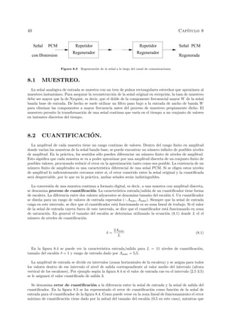40 Cap´ıtulo 8
Regenerador
Repetidor Señal
Regenerador
RepetidorSeñal
Regenerada
PCM PCM
con Distorsion
Figura 8.3 Regeneraci´on de la se˜nal a lo largo del canal de comunicaciones.
8.1 MUESTREO.
La se˜nal anal´ogica de entrada se muestra con un tren de pulsos rectangulares estrechos que aproximen al
muestreo instant´aneo. Para asegurar la reconstrucci´on de la se˜nal original en recepci´on, la tasa de muestreo
debe ser mayor que la de Nyquist, es decir, que el doble de la componente frecuencial mayor W de la se˜nal
banda base de entrada. De hecho se suele utilizar un ﬁltro paso bajo a la entrada de ancho de banda W
para eliminar las componentes a mayor frecuencia antes del proceso de muestreo propiamente dicho. El
muestreo permite la transformaci´on de una se˜nal continua que var´ıa en el tiempo a un conjunto de valores
en instantes discretos del tiempo.
8.2 CUANTIFICACI´ON.
La amplitud de cada muestra tiene un rango continuo de valores. Dentro del rango ﬁnito en amplitud
donde var´ıan las muestras de la se˜nal banda base, se puede encontrar un n´umero inﬁnito de posibles niveles
de amplitud. En la pr´actica, los sentidos s´olo pueden diferenciar un n´umero ﬁnito de niveles de amplitud.
Esto signiﬁca que cada muestra se va a poder aproximar por una amplitud discreta de un conjunto ﬁnito de
posibles valores, procurando reducir el error en la aproximaci´on tanto como sea posible. La existencia de un
n´umero ﬁnito de amplitudes es una caracter´ıstica diferencial de una se˜nal PCM. Si se eligen estos niveles
de amplitud lo suﬁcientemente cercanos entre s´ı, el error cometido entre la se˜nal original y la cuantiﬁcada
ser´a despreciable, por lo que en la pr´actica, ambas se˜nales ser´an indistinguibles.
La conversi´on de una muestra continua a formato digital, es decir, a una muestra con amplitud discreta,
se denomina proceso de cuantiﬁcaci´on. La caracter´ıstica entrada/salida de un cuantiﬁcador tiene forma
de escalera. La diferencia entre dos valores adyacentes se denomina tama˜no del escal´on δ. Un cuantiﬁcador
se dise˜na para un rango de valores de entrada esperados (−Am´ax, Am´ax). Siempre que la se˜nal de entrada
caiga en este intervalo, se dice que el cuantiﬁcador est´a funcionando es su zona lineal de trabajo. Si el valor
de la se˜nal de entrada cayera fuera de este intervalo, se dice que el cuantiﬁcador est´a funcionando en zona
de saturaci´on. En general el tama˜no del escal´on se determina utilizando la ecuaci´on (8.1) donde L el el
n´umero de niveles de cuantiﬁcaci´on.
δ =
2Am´ax
L
(8.1)
En la ﬁgura 8.4 se puede ver la caracter´ıstica entrada/salida para L = 11 niveles de cuantiﬁcaci´on,
tama˜no del escal´on δ = 1 y rango de entrada dado por Am´ax = 5,5.
La amplitud de entrada se divide en intervalos (zonas horizontales de la escalera) y se asigna para todos
los valores dentro de ese intervalo el nivel de salida correspondiente al valor medio del intervalo (altura
vertical de los escalones). Por ejemplo seg´un la ﬁgura 8.4 si el valor de entrada cae en el intervalo [2,5 3,5)
se le asignar´a el valor cuantiﬁcado de salida 3.
Se denomina error de cuantiﬁcaci´on a la diferencia entre la se˜nal de entrada y la se˜nal de salida del
cuantiﬁcador. En la ﬁgura 8.5 se ha representado el error de cuantiﬁcaci´on como funci´on de la se˜nal de
entrada para el cuantiﬁcador de la ﬁgura 8.4. Como puede verse en la zona lineal de funcionamiento el error
m´aximo de cuantiﬁcaci´on viene dado por la mitad del tama˜no del escal´on (0,5 en este caso), mientras que
 
