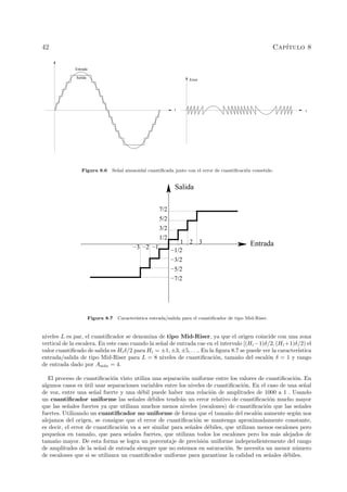 42 Cap´ıtulo 8
Salida
t
Entrada
Error
t
Figura 8.6 Se˜nal sinusoidal cuantiﬁcada junto con el error de cuantiﬁcaci´on cometido.
Salida
Entrada
1/2
3/2
5/2
7/2
321
−1/2
−3/2
−5/2
−7/2
−3 −2 −1
Figura 8.7 Caracter´ıstica entrada/salida para el cuantiﬁcador de tipo Mid-Riser.
niveles L es par, el cuantiﬁcador se denomina de tipo Mid-Riser, ya que el origen coincide con una zona
vertical de la escalera. En este caso cuando la se˜nal de entrada cae en el intervalo [(Hi−1)δ/2, (Hi+1)δ/2) el
valor cuantiﬁcado de salida es Hiδ/2 para Hi = ±1, ±3, ±5, . . .. En la ﬁgura 8.7 se puede ver la caracter´ıstica
entrada/salida de tipo Mid-Riser para L = 8 niveles de cuantiﬁcaci´on, tama˜no del escal´on δ = 1 y rango
de entrada dado por Am´ax = 4.
El proceso de cuantiﬁcaci´on visto utiliza una separaci´on uniforme entre los valores de cuantiﬁcaci´on. En
algunos casos es ´util usar separaciones variables entre los niveles de cuantiﬁcaci´on. En el caso de una se˜nal
de voz, entre una se˜nal fuerte y una d´ebil puede haber una relaci´on de amplitudes de 1000 a 1 . Usando
un cuantiﬁcador uniforme las se˜nales d´ebiles tendr´an un error relativo de cuantiﬁcaci´on mucho mayor
que las se˜nales fuertes ya que utilizan muchos menos niveles (escalones) de cuantiﬁcaci´on que las se˜nales
fuertes. Utilizando un cuantiﬁcador no uniforme de forma que el tama˜no del escal´on aumente seg´un nos
alejamos del origen, se consigue que el error de cuantiﬁcaci´on se mantenga aproximadamente constante,
es decir, el error de cuantiﬁcaci´on va a ser similar para se˜nales d´ebiles, que utilizan menos escalones pero
peque˜nos en tama˜no, que para se˜nales fuertes, que utilizan todos los escalones pero los m´as alejados de
tama˜no mayor. De esta forma se logra un porcentaje de precisi´on uniforme independientemente del rango
de amplitudes de la se˜nal de entrada siempre que no estemos en saturaci´on. Se necesita un menor n´umero
de escalones que si se utilizara un cuantiﬁcador uniforme para garantizar la calidad en se˜nales d´ebiles.
 