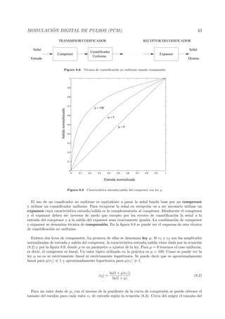 MODULACI ´ON DIGITAL DE PULSOS (PCM). 43
Compresor
Cuantificador
Uniforme
Expansor
Señal
DestinoEntrada
Señal
TRANSMISOR/CODIFICADOR RECEPTOR/DECODIFICADOR
Figura 8.8 T´ecnica de cuantiﬁcaci´on no uniforme usando compansi´on.
0 0.1 0.2 0.3 0.4 0.5 0.6 0.7 0.8 0.9 1
0
0.1
0.2
0.3
0.4
0.5
0.6
0.7
0.8
0.9
1
µ = 0
µ = 5
µ = 100
Entrada normalizada
Salidanormaliazada
Figura 8.9 Caracter´ıstica entrada/salida del compresor con ley µ.
El uso de un cuanﬁcador no uniforme es equivalente a pasar la se˜nal banda base por un compresor
y utilizar un cuantiﬁcador uniforme. Para recuperar la se˜nal en recepci´on va a ser necesario utilizar un
expansor cuya caracter´ıstica entrada/salida es la complementaria al compresor. Idealmente el compresor
y el expansor deben ser inversos de modo que excepto por los errores de cuantiﬁcaci´on la se˜nal a la
entrada del compresor y a la salida del expansor sean exactamente iguales. La combinaci´on de compresor
y expansor se denomina t´ecnica de compansi´on. En la ﬁgura 8.8 se puede ver el esquema de esta t´ecnica
de cuantiﬁcaci´on no uniforme.
Existen dos leyes de compansi´on. La primera de ellas se denomina ley µ. Si v1 y v2 son las amplitudes
normalizadas de entrada y salida del compresor, la caracter´ıstica entrada/salida viene dada por la ecuaci´on
(8.2) y por la ﬁgura 8.9, donde µ es un par´ametro a ajustar de la ley. Para µ = 0 tenemos el caso uniforme,
es decir, el compresor es lineal. Un valor t´ıpico utilizado en la pr´actica es µ = 100. Como se puede ver la
ley µ no es ni estrictamente lineal ni estrictamente logar´ıtmica. Se puede decir que es aproximadamente
lineal para µ|v1| 1 y aproximadamente logar´ıtmica para µ|v1| 1.
|v2| =
ln(1 + µ|v1|)
ln(1 + µ)
(8.2)
Para un valor dado de µ, con el inverso de la pendiente de la curva de compresi´on se puede obtener el
tama˜no del escal´on para cada valor v1 de entrada seg´un la ecuaci´on (8.3). Cerca del origen el tama˜no del
 