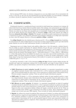 MODULACI ´ON DIGITAL DE PULSOS (PCM). 45
En los sistemas PCM reales, los sistemas compansores no son una r´eplica exacta de la caracter´ıstica de
la ley µ o de la ley A, sino que son una aproximaci´on por intervalos lineales a la curva deseada. Utilizando
un n´umero elevado de segmentos lineales, la aproximaci´on llega a ser bastante buena.
8.3 CODIFICACI´ON.
Combinando muestreo y cuantiﬁcaci´on hemos convertido la se˜nal banda base continua en un conjunto de
valores discretos de un conjunto ﬁnito de posibles valores. Sin embargo, esta representaci´on no es adecuada
para su transmisi´on. Para aprovechar las ventajas de los sistemas digitales se requiere la codiﬁcaci´on para
obtener una se˜nal con una forma m´as apropiada para su transmisi´on. Cualquier forma de representar cada
uno de los valores discretos del conjunto ﬁnito se denomina c´odigo. Cada evento discreto del c´odigo se
denomina elemento del c´odigo o s´ımbolo. Por ejemplo, un s´ımbolo se puede representar por la presencia
o ausencia de un pulso. Una ordenaci´on particular de los s´ımbolos utilizada en un c´odigo para representar
un ´unico valor del conjunto discreto se denomina palabra c´odigo o car´acter.
Un c´odigo binario tiene dos s´ımbolos que se denotan por ∅ y 1. En un c´odigo ternario hay 3 s´ımbolos,
etc. En presencia de ruido el c´odigo binario es el que tiene un mejor comportamiento puesto que cada s´ımbolo
puede soportar un nivel de ruido relativamente elevado y es m´as f´acil de regenerar.
Supongamos que en el c´odigo binario cada palabra c´odigo tiene n bits (bit equivale a s´ımbolo binario).
Con ese c´odigo se pueden representar 2n
n´umeros distintos. Es por ello que se suele elegir el n´umero de
niveles de cuantiﬁcaci´on como potencia de 2 de forma que se puede igualar L = 2n
, o lo que es lo mismo, el
n´umero de bits necesarios para codiﬁcar muestras cuantiﬁcadas con L niveles es n = log2(L). n representa el
n´umero de bits por muestra. Por ejemplo, para L = 128 niveles tenemos n = 7 bits y para L = 256 tenemos
n = 8 bits. Hay muchas formas de establecer la relaci´on uno a uno entre cada nivel de cuantiﬁcaci´on y cada
palabra c´odigo. Una forma sencilla de hacerlo es representar el n´umero de escal´on (empezando a contar
desde abajo) en base dos (representaci´on binaria). En la tabla 8.1 se puede ver un ejemplo de este tipo de
codiﬁcaci´on para L = 8 y n = 3.
La se˜nal que representa a cada 1 ´o ∅ se denomina c´odigo de l´ınea. Existen muchos c´odigos de l´ınea. Es
deseable que tenga una componente continua (dc) lo menor posible, que tenga el menor ancho de banda
posible y que permita recuperar el sincronismo a nivel de bit. Los m´as utilizados son los siguientes:
NRZ (Nonreturn to zero) unipolar (on-oﬀ). El s´ımbolo 1 se representa transmitiendo un pulso
de amplitud constante durante todo el intervalo de bit y el ∅ se representa mediante la ausencia de
pulso. En los periodos largos de varios unos o ceros consecutivos se puede perder el sincronismo de bit.
Presenta siempre componente continua. Tiene un ancho de banda relativamente peque˜no.
NRZ polar. El s´ımbolo 1 y el ∅ se representan mediante pulsos de igual amplitud positiva y nega-
tiva respectivamente durante todo el intervalo de bit. En los periodos largos de varios unos o ceros
consecutivos se puede perder el sincronismo de bit. Cuando los bits son equiprobables desaparece la
componente continua. Tiene un ancho de banda relativamente peque˜no.
RZ (Return to zero) unipolar. El s´ımbolo 1 se representa transmitiendo un pulso de amplitud
constante durante la mitad del intervalo de bit y el ∅ se representa mediante la ausencia de pulso. En
periodos largos de varios ceros consecutivos se puede perder el sincronismo de bit, no as´ı en periodos
largos de varios unos consecutivos debido al ﬂanco de bajada a mitad de intervalo de bit. Tiene un
ancho de banda mayor debido a que la duraci´on de los pulsos es menor. Tiene componente continua
aunque esta es menor que para NRZ unipolar. Tiene un ancho de banda relativamente peque˜no.
Bipolar. Se utilizan tres niveles de amplitud. Para representar el s´ımbolo 1 se utilizan alternativamente
pulsos positivos y negativos de igual amplitud y de duraci´on igual a todo el intervalo de bit. El s´ımbolo
∅ se representa mediante la ausencia de pulso. En periodos largos de varios ceros consecutivos se
puede perder el sincronismo de bit, no as´ı en periodos largos de varios unos consecutivos debido a la
alternancia de pulsos positivos y negativos. Tiene componente continua cero. Tiene un ancho de banda
relativamente peque˜no.
 
