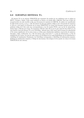 50 Cap´ıtulo 8
8.9 EJEMPLO SISTEMA T1.
El sistema T1 es un sistema TDM-PCM que transmite 24 canales de voz telef´onicos que se utiliza en
EEUU, Canad´a y Jap´on. Cada canal telef´onico se limita a la banda 300 a 3400 Hz. Para que el ﬁltro de
reconstrucci´on sea m´as sencillo se ﬁja una frecuencia de muestreo de 8000 Hz. Se utiliza un cuantiﬁcador
de 256 niveles con ley µ con µ = 255. El n´umero de bits por palabra c´odigo es de 8. El periodo de muestreo
es 125 µs y ser´a igual a la duraci´on de la trama TDM-PCM. La trama est´a formada entonces por las 24
palabras c´odigo de 8 bits cada una correspondientes a los 24 canales PCM y por un bit de sincronismo,
dando lugar a 193 bits por trama. Se transmiten 193 bits cada 125 µs por lo que cada bit dura 0.647 µs y la
tasa binaria total del sistema T1 es de 1544 Kbps. Adem´as para cada canal cada 6 tramas de informaci´on
el bit menos signiﬁcativo de la sexta trama se utiliza para se˜nalizaci´on telef´onica (marcaci´on de n´umeros,
descolgar, colgar, tariﬁcaci´on, etc.). De esta forma cada canal tiene 7 + 5
6 bits de informaci´on y 1
6 bits de
se˜nalizaci´on por trama. La tasa de cada canal es de 64 Kbps de los cuales 62,66 Kbps son de informaci´on y
1,33 Kbps de se˜nalizaci´on. Finalmente, los 1544 Kbps corresponden a 1504 Kbps de informaci´on conjunta,
32 Kbps de se˜nalizaci´on conjunta y 8 Kbps de sincronismo. En la ﬁgura 8.13 se puede ver c´omo es la trama
TDM-PCM de este sistema.
 