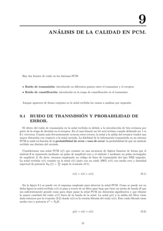 9
AN´ALISIS DE LA CALIDAD EN PCM.
Hay dos fuentes de ruido en los sistemas PCM:
Ruido de transmisi´on: introducido en diferentes puntos entre el transmisor y el receptor.
Ruido de cuantiﬁcaci´on: introducido en la etapa de cuantiﬁcaci´on en el transmisor.
Aunque aparecen de forma conjunta en la se˜nal recibida los vamos a analizar por separado.
9.1 RUIDO DE TRANSMISI´ON Y PROBABILIDAD DE
ERROR.
El efecto del ruido de transmisi´on en la se˜nal recibida es debido a la introducci´on de bits err´oneos por
parte de la etapa de decisi´on en el receptor. En el caso binario un bit ser´a err´oneo cuando debiendo ser 1 es
∅ y viceversa. Cuanto m´as frecuentemente ocurran estos errores, la se˜nal a la salida del receptor tendr´a una
mayor distorsi´on con respecto a la se˜nal enviada. La ﬁdelidad de la informaci´on transmitida en un sistema
PCM se mide en funci´on de la probabilidad de error o tasa de error: la probabilidad de que un s´ımbolo
recibido sea distinto del enviado.
Consideremos una se˜nal PCM s(t) que consiste en una secuencia de d´ıgitos binarios de forma que el
s´ımbolo ∅ se representa mediante un pulso de amplitud cero y el s´ımbolo 1 mediante un pulso rectangular
de amplitud A. Es decir, estamos empleando un c´odigo de l´ınea de transmisi´on del tipo NRZ unipolar.
La se˜nal recibida x(t) consiste en la se˜nal s(t) junto con un ruido AWG w(t) con media cero y densidad
espectral de potencia SW (f) = N0
2 seg´un la ecuaci´on (9.1).
x(t) = s(t) + w(t) (9.1)
En la ﬁgura 9.1 se puede ver el esquema empleado para detectar la se˜nal PCM. Como se puede ver en
dicha ﬁgura la se˜nal recibida x(t) se pasa a trav´es de un ﬁltro paso bajo que tiene un ancho de banda B que
sea suﬁcientemente grande como para dejar pasar la se˜nal PCM sin distorsi´on signiﬁcativa y que elimine
la mayor cantidad del ruido w(t) fuera de la banda de la se˜nal. La se˜nal y(t) a la salida del ﬁltro viene
dada entonces por la ecuaci´on (9.2) donde n(t) es la versi´on ﬁltrada del ruido w(t). Este ruido ﬁltrado tiene
media cero y potencia σ2
= N0B.
y(t) = s(t) + n(t) (9.2)
51
 