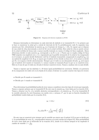 52 Cap´ıtulo 9
y > A/2k
y < A/2ken tk
yk
s(t)
PCM +
+
w(t)
Filtro
Paso Bajo
Decisor
Umbral
A/2
1 si
0 si
x(t) y(t)
Figura 9.1 Esquema del detector empleado en PCM.
Estamos interesados en determinar en cada intervalo de s´ımbolo si se transmiti´o ∅ ´o 1. Lo primero que
se hace es muestrear la se˜nal y(t) a mitad de intervalo de bit Tb peri´odicamente cada Tb segundos (una
muestra por bit), obteni´endose la muestra yk en el instante de tiempo tk = kTb. Se supone que se dispone
de una se˜nal de reloj sincronizada a nivel de bit con la se˜nal recibida. Esta se˜nal de reloj se puede extraer
de la se˜nal recibida de forma m´as o menos sencilla teniendo en cuenta el c´odigo de l´ınea empleado. Ahora
deberemos decidir si cada muestra yk corresponde a un ∅ ´o a un 1. Puesto que se emplea c´odigo de l´ınea
NRZ unipolar con amplitud cero y A, y suponiendo que la posible atenuaci´on de la se˜nal se ha compensado
en el receptor, se puede decidir f´acilmente cu´al fue el s´ımbolo transmitido comparando la amplitud yk con
un umbral de amplitud A/2. Si yk es mayor que el umbral A/2 se decide en favor de 1, si es menor se decide
por ∅ y si es igual se decide aleatoriamente. Siempre que el ruido no sea demasiado elevado, yk ser´a mayor
que el umbral A/2 cuando se transmita 1 y menor cuando se transmita ∅ por lo que no se cometer´a error.
S´olo en el caso de que el ruido sea elevado el decisor cometer´a errores. Vamos a analizar esto en m´as detalle.
Vamos a suponer que los s´ımbolos 1 y ∅ tienen igual probabilidad de ocurrencia. Debido a la presencia
de la componente de ruido n(t) en la banda de la se˜nal, el decisor va a poder cometer dos tipos de errores:
Decidir por ∅ cuando se transmiti´o 1.
Decidir por 1 cuando se transmiti´o ∅.
Para determinar la probabilidad media de error vamos a considerar estos dos tipos de errores por separado.
Vamos a suponer primero que se transmiti´o ∅. En este caso la muestra yk viene dada por la ecuaci´on (9.3).
Vamos a denotar con Yk a la variable aleatoria correspondiente a la muestra yk. Si se ha transmitido ∅
la variable aleatoria Yk ser´a Gaussiana con media cero y varianza σ2
, por lo que su funci´on densidad de
probabilidad vendr´a dada por la ecuaci´on (9.4).
yk = n(tk) (9.3)
fYk/∅(yk/∅) =
1
σ
√
2π
exp −
y2
k
2σ2
(9.4)
En este caso se cometer´a error siempre que la variable sea mayor que el umbral A/2 ya que se decide por
1. La probabilidad de error Pe∅
corresponder´a entonces a la zona rayada de la ﬁgura 9.2. Esta probabilidad
de error viene dada por el desarrollo de la ecuaci´on (9.5), donde en la ´ultima integral se ha empleado el
cambio de variable z = yk
σ
√
2
.
 